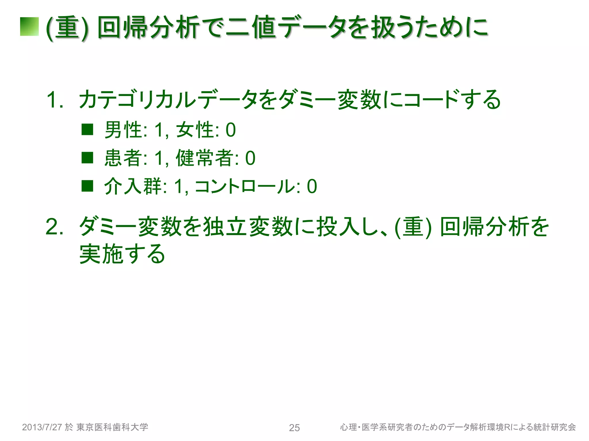 (重) 回帰分析で二値データを扱うために
1. カテゴリカルデータをダミー変数にコードする
 男性: 1, 女性: 0
 患者: 1, 健常者: 0
 介入群: 1, コントロール: 0
2. ダミー変数を独立変数に投入し、(重) 回帰分析を
実施する
2013/7/27 於 東京医科歯科大学 心理・医学系研究者のためのデータ解析環境Rによる統計研究会25
 