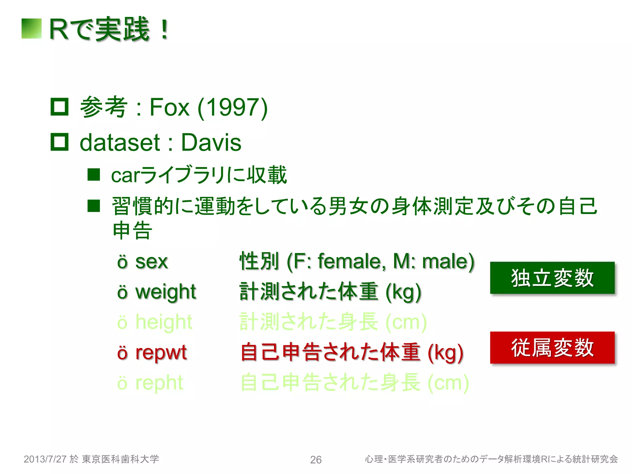 Rで実践！
 参考 : Fox (1997)
 dataset : Davis
 carライブラリに収載
 習慣的に運動をしている男女の身体測定及びその自己
申告
ӧ sex 性別 (F: female, M: male)
ӧ weight 計測された体重 (kg)
ӧ height 計測された身長 (cm)
ӧ repwt 自己申告された体重 (kg)
ӧ repht 自己申告された身長 (cm)
2013/7/27 於 東京医科歯科大学 心理・医学系研究者のためのデータ解析環境Rによる統計研究会26
独立変数
従属変数
 
