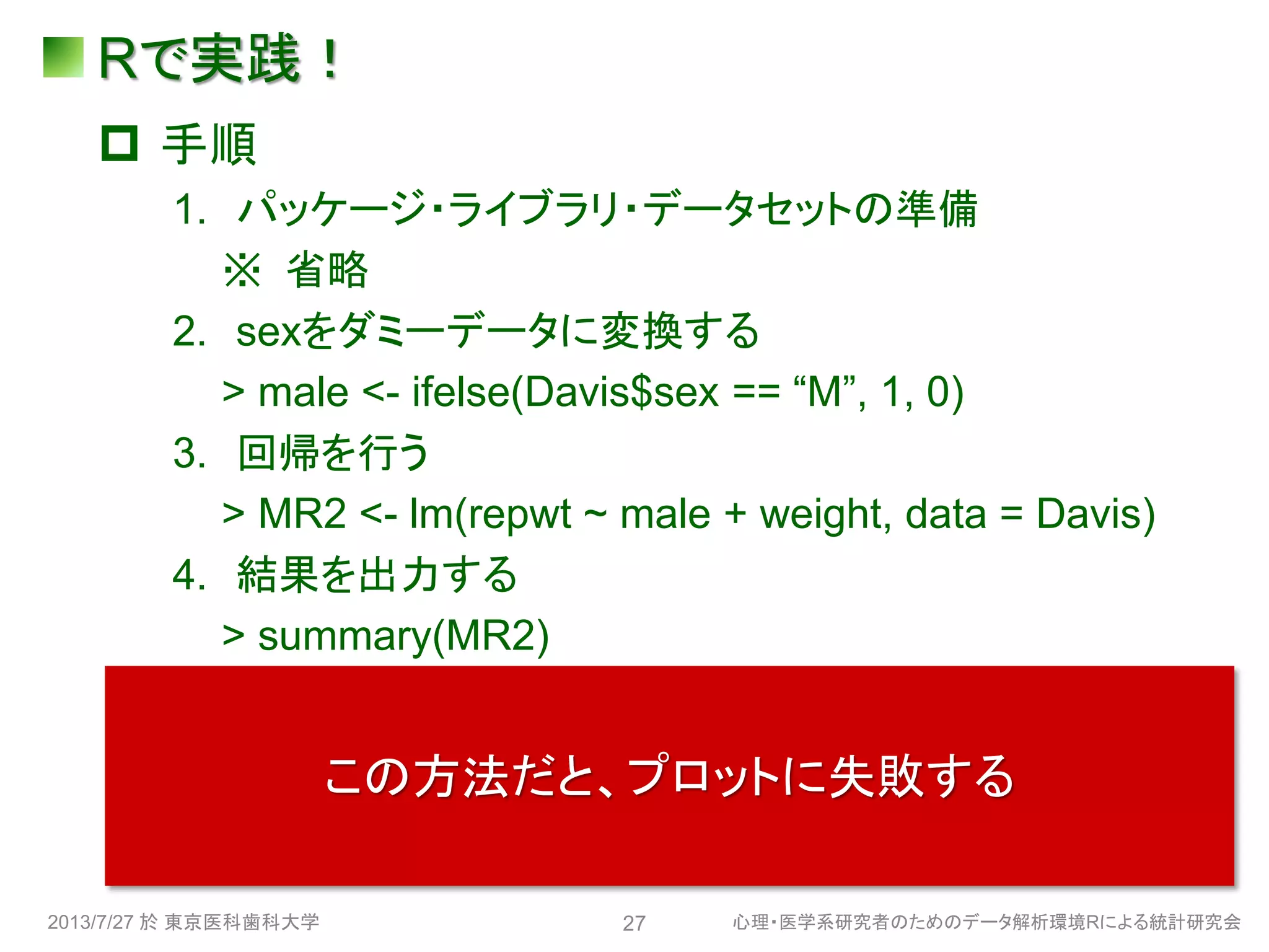 Rで実践！
 手順
1. パッケージ・ライブラリ・データセットの準備
※ 省略
2. sexをダミーデータに変換する
> male <- ifelse(Davis$sex == “M”, 1, 0)
3. 回帰を行う
> MR2 <- lm(repwt ~ male + weight, data = Davis)
4. 結果を出力する
> summary(MR2)
5. プロットする
> plot(effect(“weight:male”, MR2, xlevels =
list(weight=40:120),multiline = TRUE, ylab =
“repwt(kg)”, rug = FALSE))
2013/7/27 於 東京医科歯科大学 心理・医学系研究者のためのデータ解析環境Rによる統計研究会27
この方法だと、プロットに失敗する
 