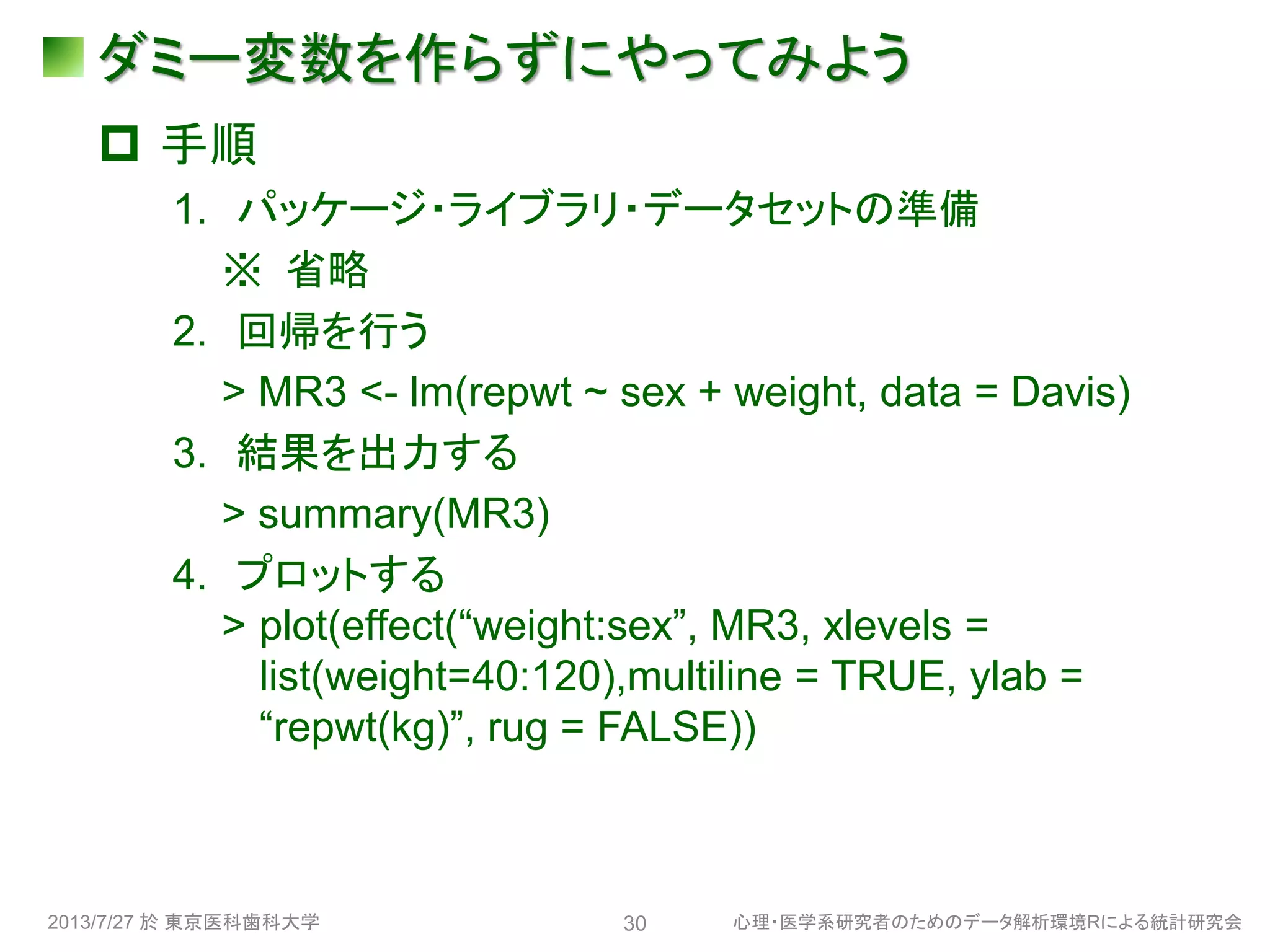 ダミー変数を作らずにやってみよう
 手順
1. パッケージ・ライブラリ・データセットの準備
※ 省略
2. 回帰を行う
> MR3 <- lm(repwt ~ sex + weight, data = Davis)
3. 結果を出力する
> summary(MR3)
4. プロットする
> plot(effect(“weight:sex”, MR3, xlevels =
list(weight=40:120),multiline = TRUE, ylab =
“repwt(kg)”, rug = FALSE))
2013/7/27 於 東京医科歯科大学 心理・医学系研究者のためのデータ解析環境Rによる統計研究会30
 
