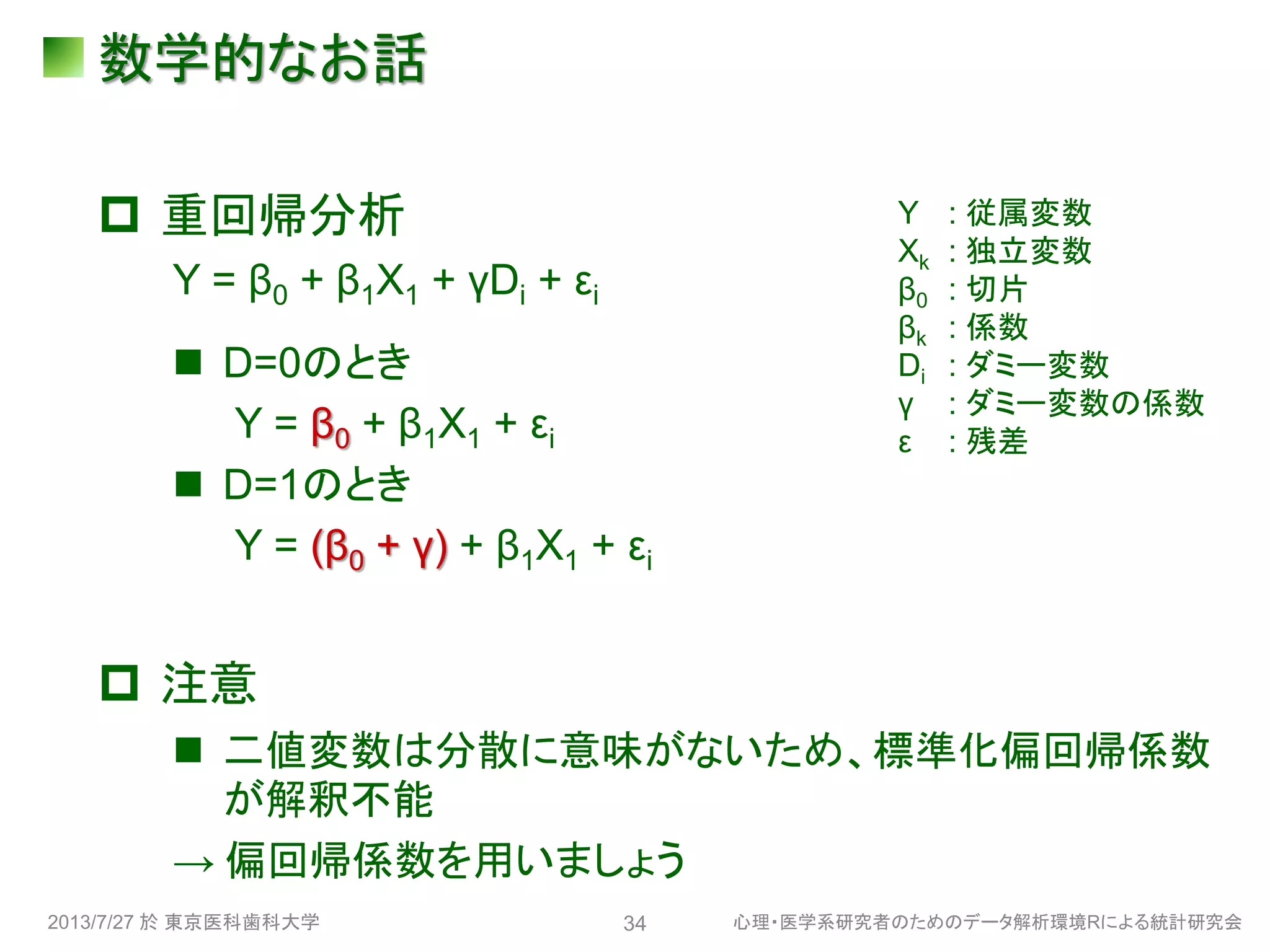 数学的なお話
 重回帰分析
Y = β0 + β1X1 + γDi + εi
 D=0のとき
Y = β0 + β1X1 + εi
 D=1のとき
Y = (β0 + γ) + β1X1 + εi
 注意
 二値変数は分散に意味がないため、標準化偏回帰係数
が解釈不能
→ 偏回帰係数を用いましょう
2013/7/27 於 東京医科歯科大学 心理・医学系研究者のためのデータ解析環境Rによる統計研究会34
Y : 従属変数
Xk : 独立変数
β0 : 切片
βk : 係数
Di : ダミー変数
γ : ダミー変数の係数
ε : 残差
 