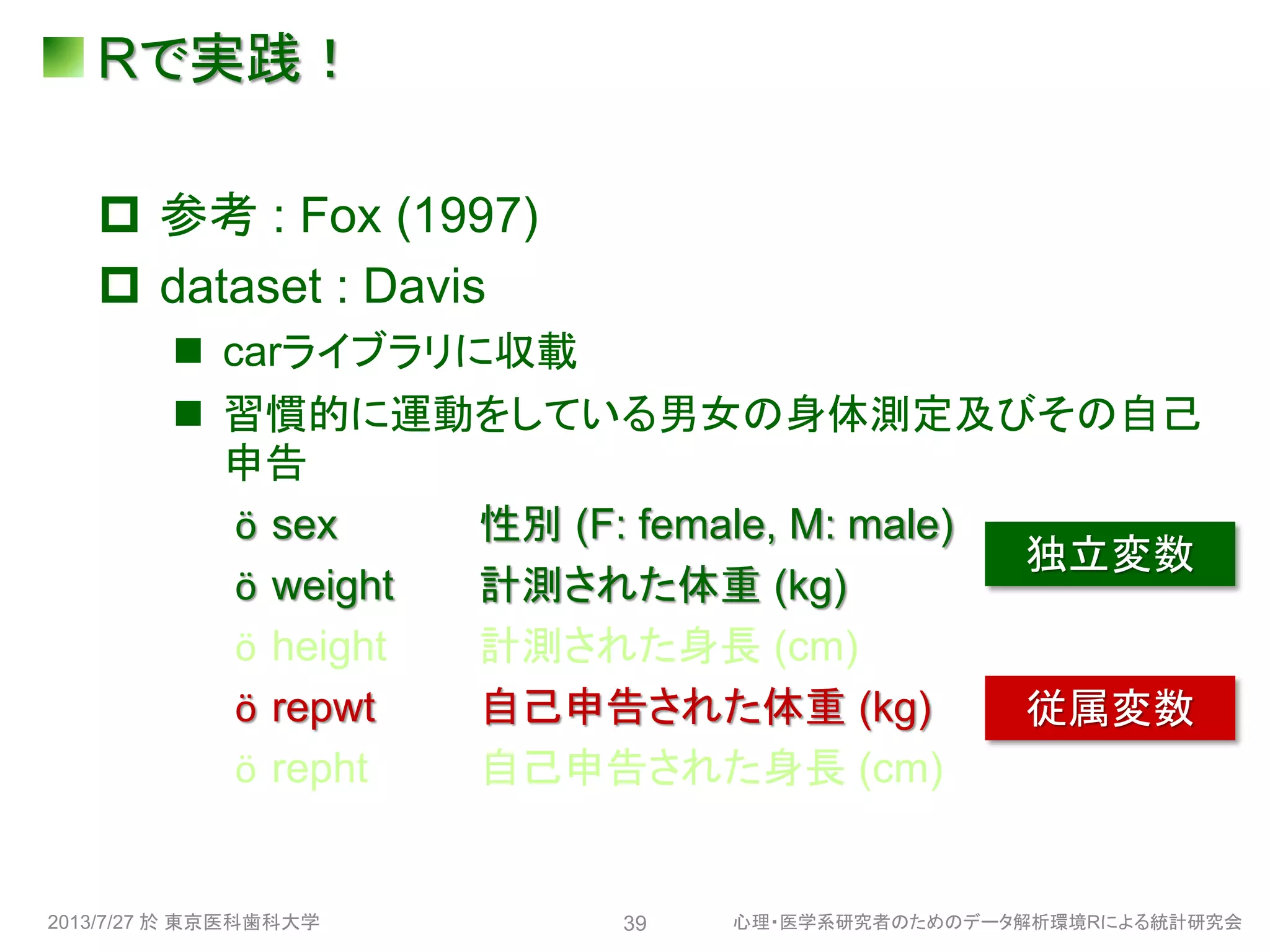 Rで実践！
 参考 : Fox (1997)
 dataset : Davis
 carライブラリに収載
 習慣的に運動をしている男女の身体測定及びその自己
申告
ӧ sex 性別 (F: female, M: male)
ӧ weight 計測された体重 (kg)
ӧ height 計測された身長 (cm)
ӧ repwt 自己申告された体重 (kg)
ӧ repht 自己申告された身長 (cm)
2013/7/27 於 東京医科歯科大学 心理・医学系研究者のためのデータ解析環境Rによる統計研究会39
独立変数
従属変数
 