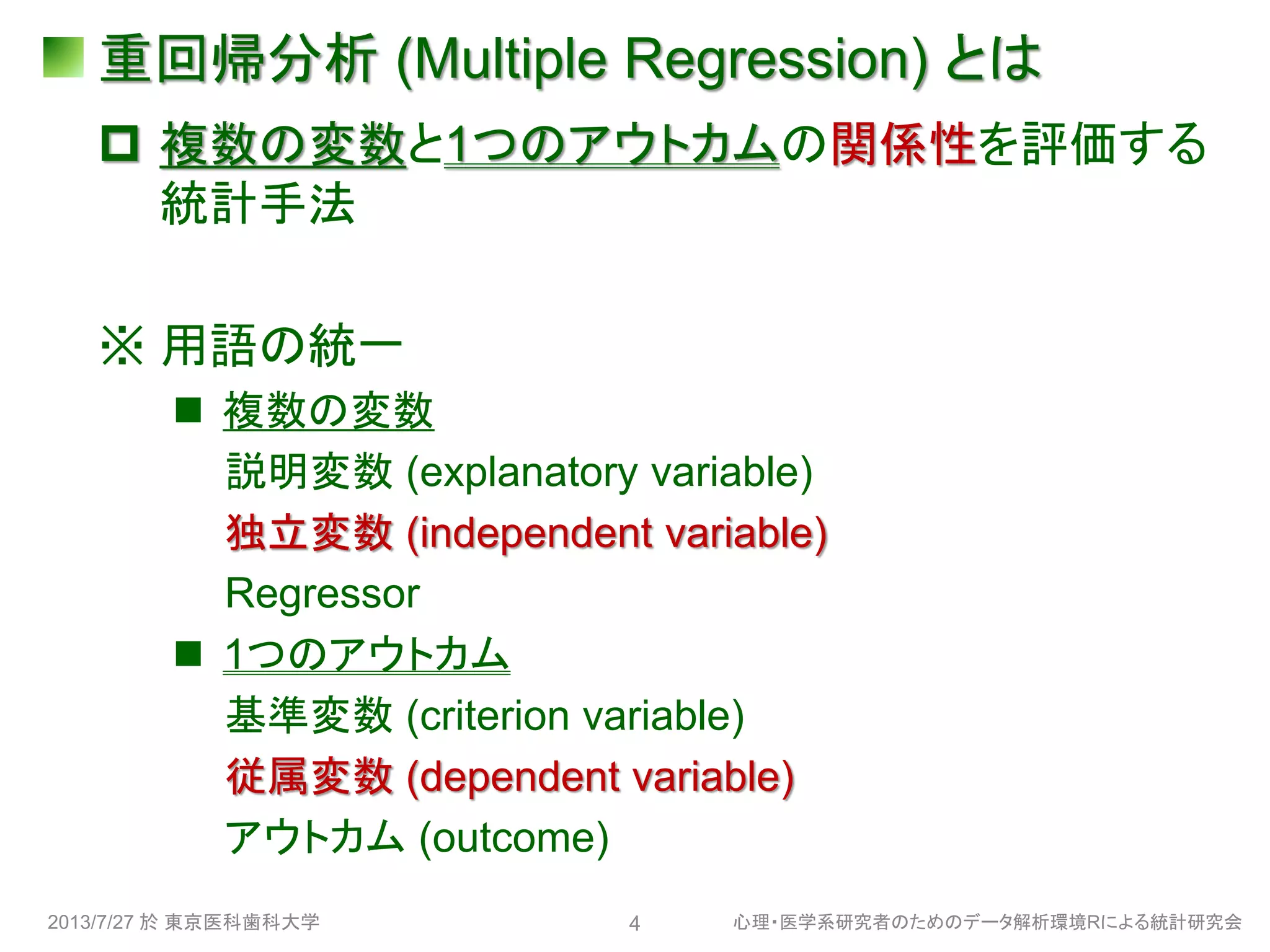 重回帰分析 (Multiple Regression) とは
 複数の変数と1つのアウトカムの関係性を評価する
統計手法
※ 用語の統一
 複数の変数
説明変数 (explanatory variable)
独立変数 (independent variable)
Regressor
 1つのアウトカム
基準変数 (criterion variable)
従属変数 (dependent variable)
アウトカム (outcome)
2013/7/27 於 東京医科歯科大学 心理・医学系研究者のためのデータ解析環境Rによる統計研究会4
 