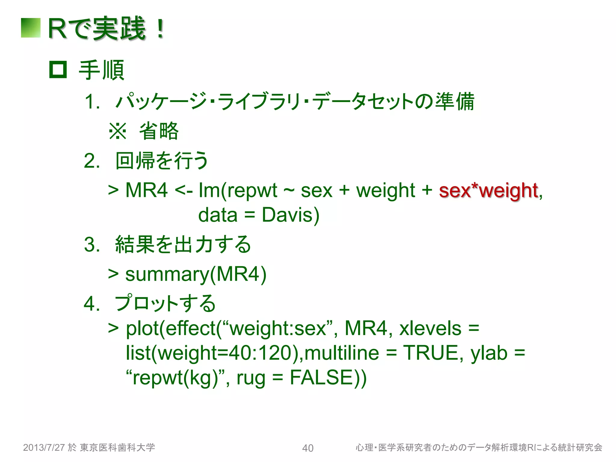 Rで実践！
 手順
1. パッケージ・ライブラリ・データセットの準備
※ 省略
2. 回帰を行う
> MR4 <- lm(repwt ~ sex + weight + sex*weight,
data = Davis)
3. 結果を出力する
> summary(MR4)
4. プロットする
> plot(effect(“weight:sex”, MR4, xlevels =
list(weight=40:120),multiline = TRUE, ylab =
“repwt(kg)”, rug = FALSE))
2013/7/27 於 東京医科歯科大学 心理・医学系研究者のためのデータ解析環境Rによる統計研究会40
 