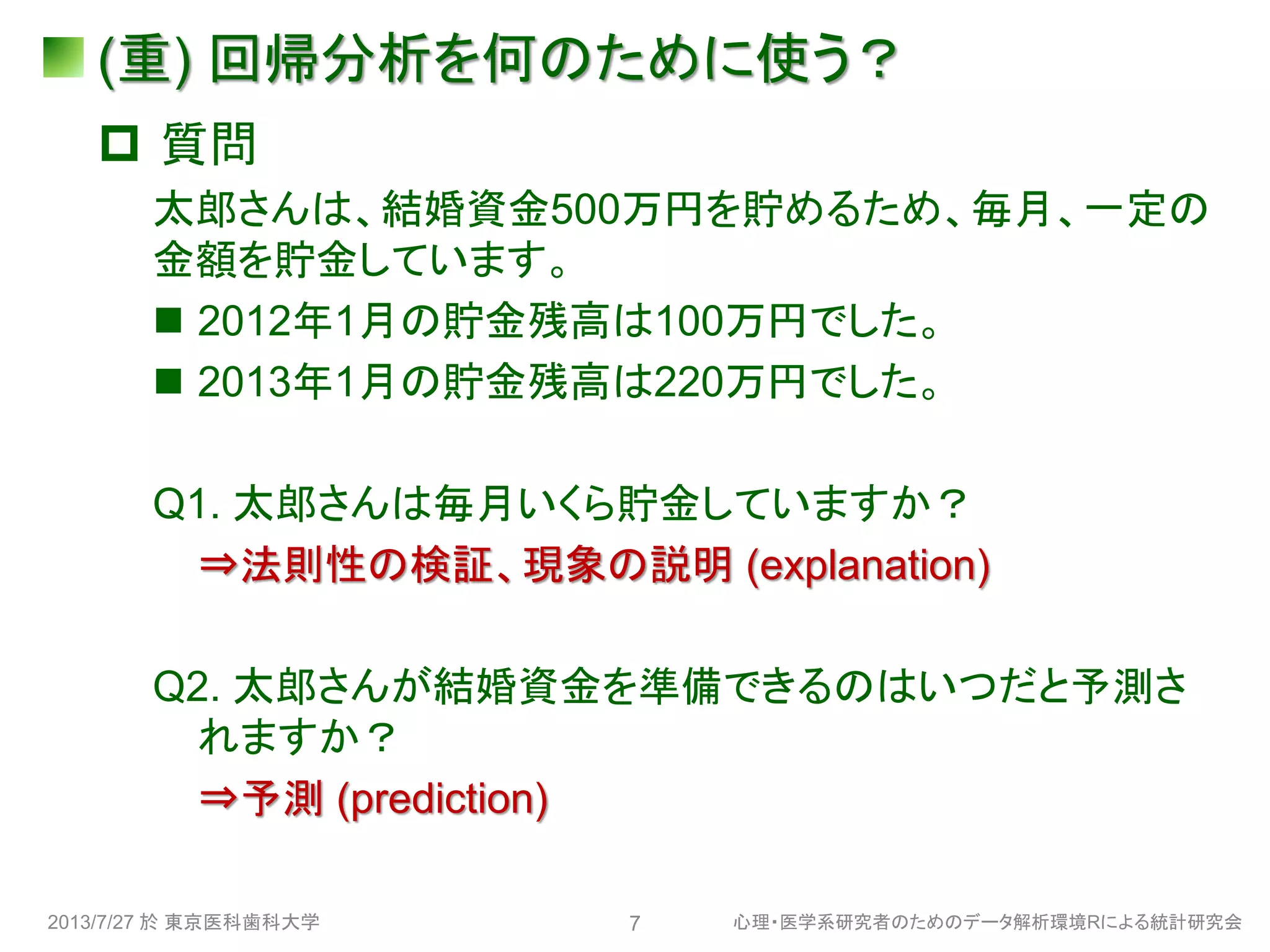 (重) 回帰分析を何のために使う？
 質問
太郎さんは、結婚資金500万円を貯めるため、毎月、一定の
金額を貯金しています。
 2012年1月の貯金残高は100万円でした。
 2013年1月の貯金残高は220万円でした。
Q1. 太郎さんは毎月いくら貯金していますか？
⇒法則性の検証、現象の説明 (explanation)
Q2. 太郎さんが結婚資金を準備できるのはいつだと予測さ
れますか？
⇒予測 (prediction)
2013/7/27 於 東京医科歯科大学 心理・医学系研究者のためのデータ解析環境Rによる統計研究会7
 