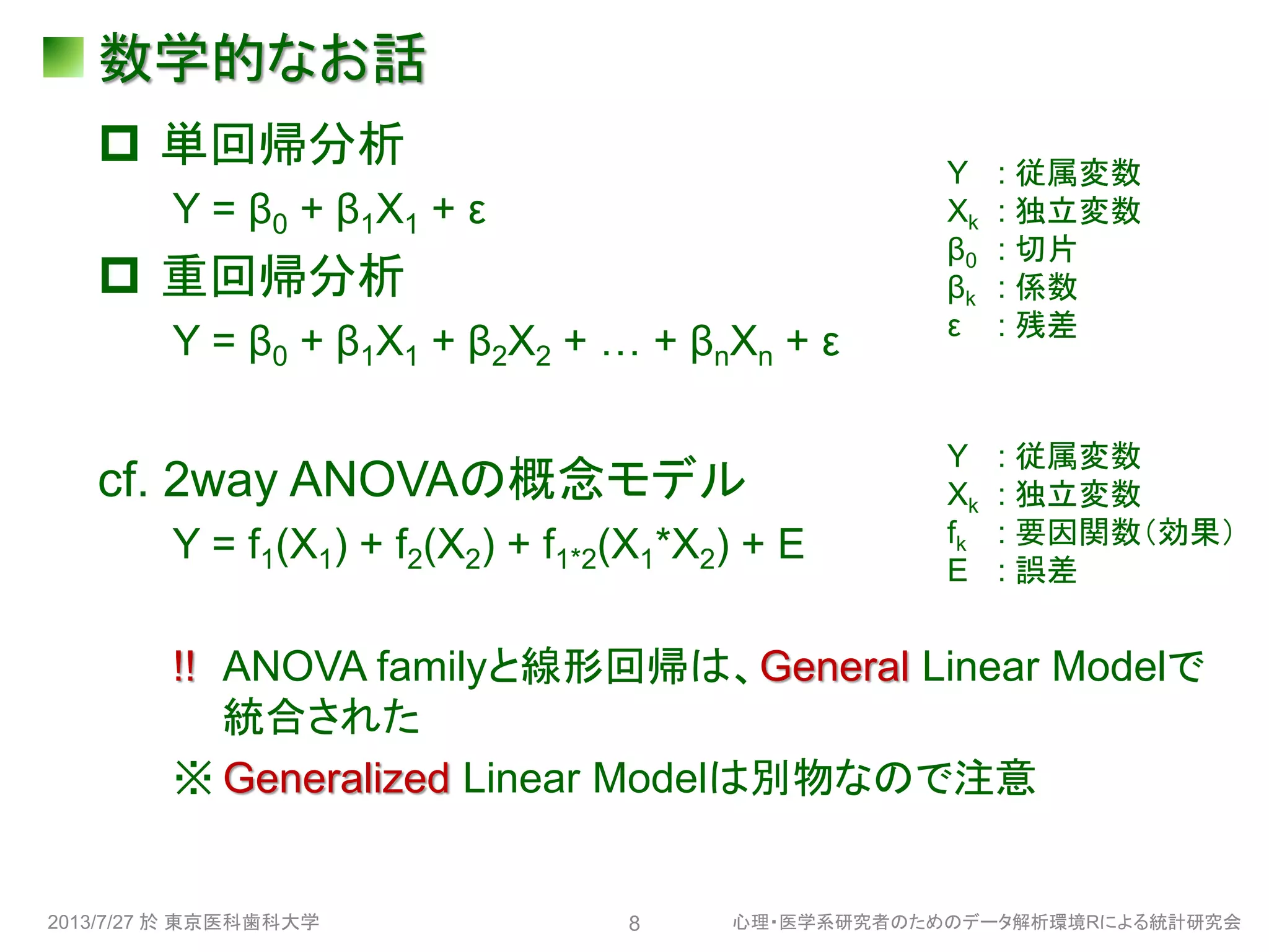 数学的なお話
 単回帰分析
Y = β0 + β1X1 + ε
 重回帰分析
Y = β0 + β1X1 + β2X2 + … + βnXn + ε
cf. 2way ANOVAの概念モデル
Y = f1(X1) + f2(X2) + f1*2(X1*X2) + E
!! ANOVA familyと線形回帰は、General Linear Modelで
統合された
※ Generalized Linear Modelは別物なので注意
2013/7/27 於 東京医科歯科大学 心理・医学系研究者のためのデータ解析環境Rによる統計研究会8
Y : 従属変数
Xk : 独立変数
β0 : 切片
βk : 係数
ε : 残差
Y : 従属変数
Xk : 独立変数
fk : 要因関数（効果）
E : 誤差
 