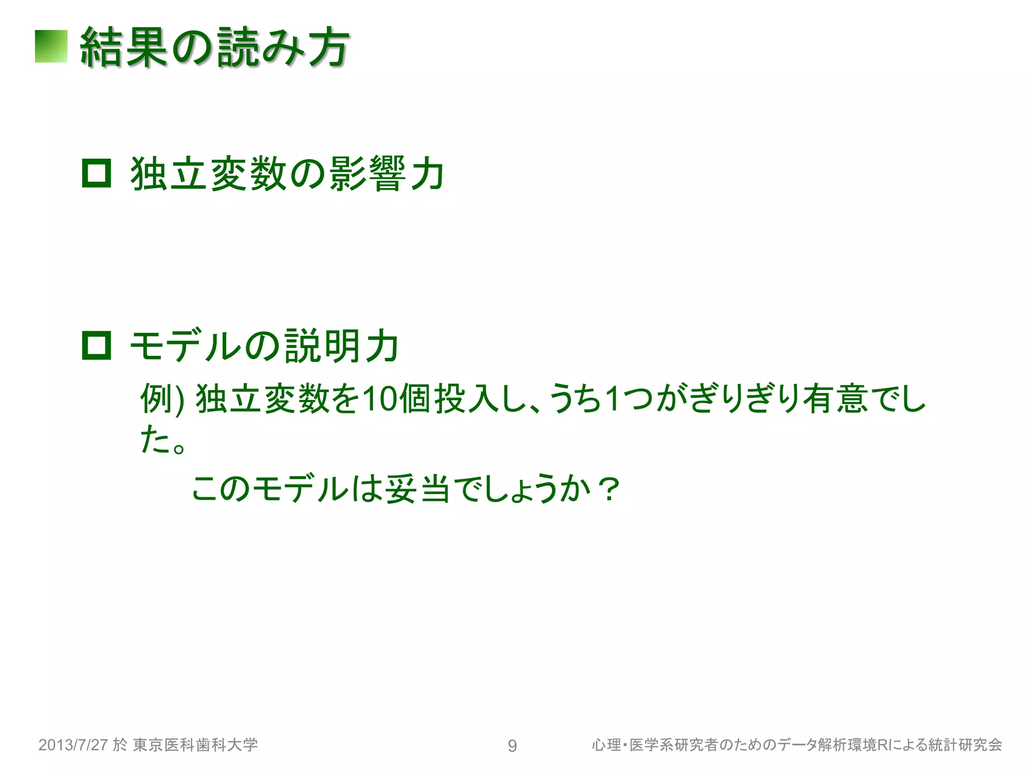結果の読み方
 独立変数の影響力
 モデルの説明力
例) 独立変数を10個投入し、うち1つがぎりぎり有意でし
た。
このモデルは妥当でしょうか？
2013/7/27 於 東京医科歯科大学 心理・医学系研究者のためのデータ解析環境Rによる統計研究会9
 