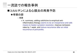 一流誌での報告事例
コルヒチンによる心膜炎の再発予防
考察の節考察の節
– 結論
» In summary, adding colchicine to empirical anti-
inﬂammatory therapy seems to be an inexpensive and safe
means to hasten symptom resolution, improve remission
rates by 1 week, and reduce recurrence after an initialy ,
recurrence of pericarditis.
40Imazio et al: Ann Intern Med 155: 409-414, 2011
 