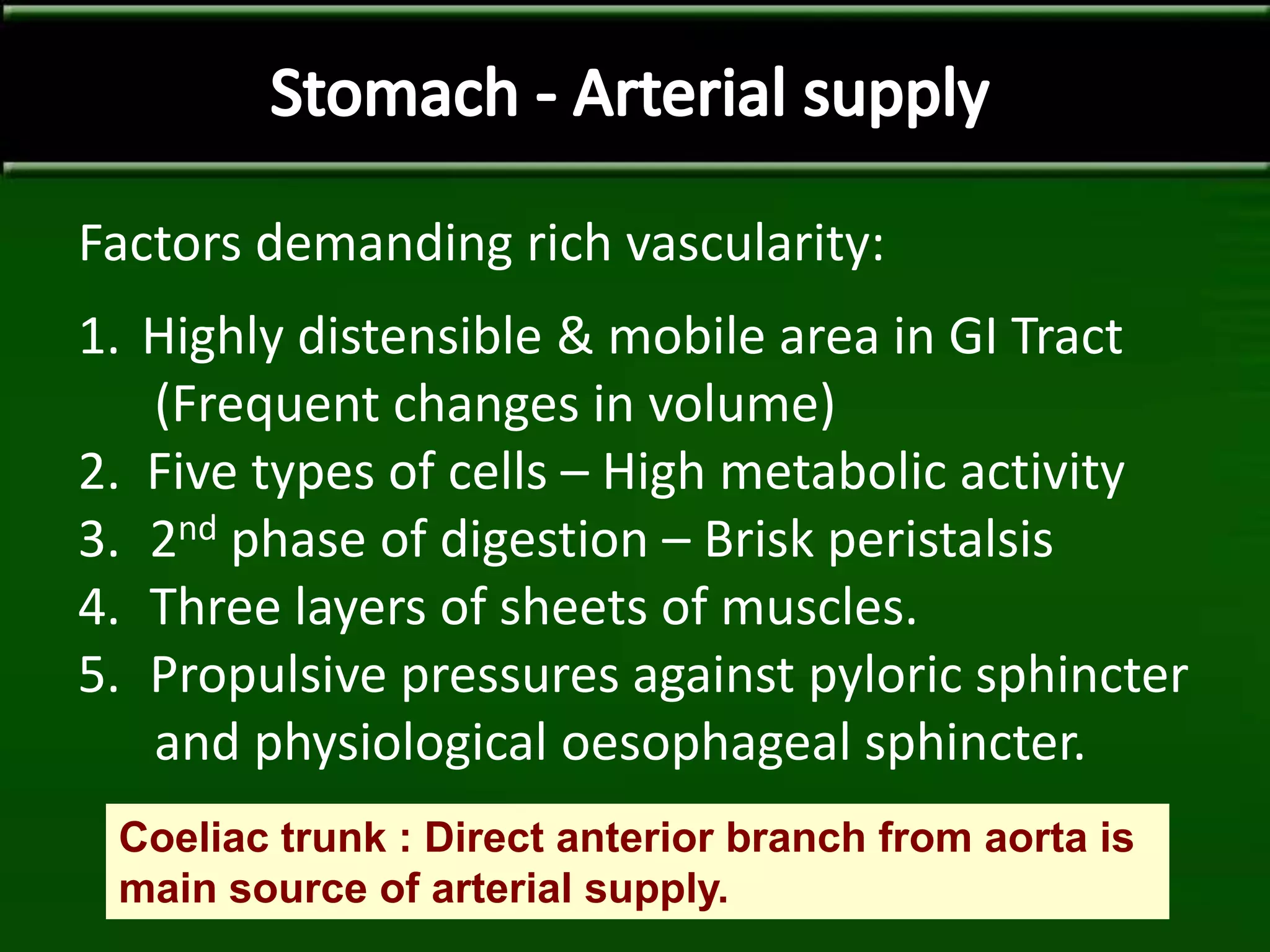 Factors demanding rich vascularity:
1. Highly distensible & mobile area in GI Tract
(Frequent changes in volume)
2. Five types of cells – High metabolic activity
3. 2nd phase of digestion – Brisk peristalsis
4. Three layers of sheets of muscles.
5. Propulsive pressures against pyloric sphincter
and physiological oesophageal sphincter.
Coeliac trunk : Direct anterior branch from aorta is
main source of arterial supply.
 