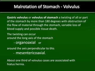 Gastric volvulus or volvulus of stomach a twisting of all or part
of the stomach by more than 180 degrees with obstruction of
the flow of material through the stomach, variable loss of
blood supply and possible tissue death.
The twisting can occur
around the long axis of the stomach
- organoaxial or
around the axis perpendicular to this
- mesentericoaxial.
About one third of volvulus cases are associated with
hiatus hernia.
 