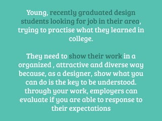 Young, recently graduated design
students looking for job in their area,
trying to practise what they learned in
college.
They need to show their work in a
organized , attractive and diverse way
because, as a designer, show what you
can do is the key to be understood.
through your work, employers can
evaluate if you are able to response to
their expectations
 