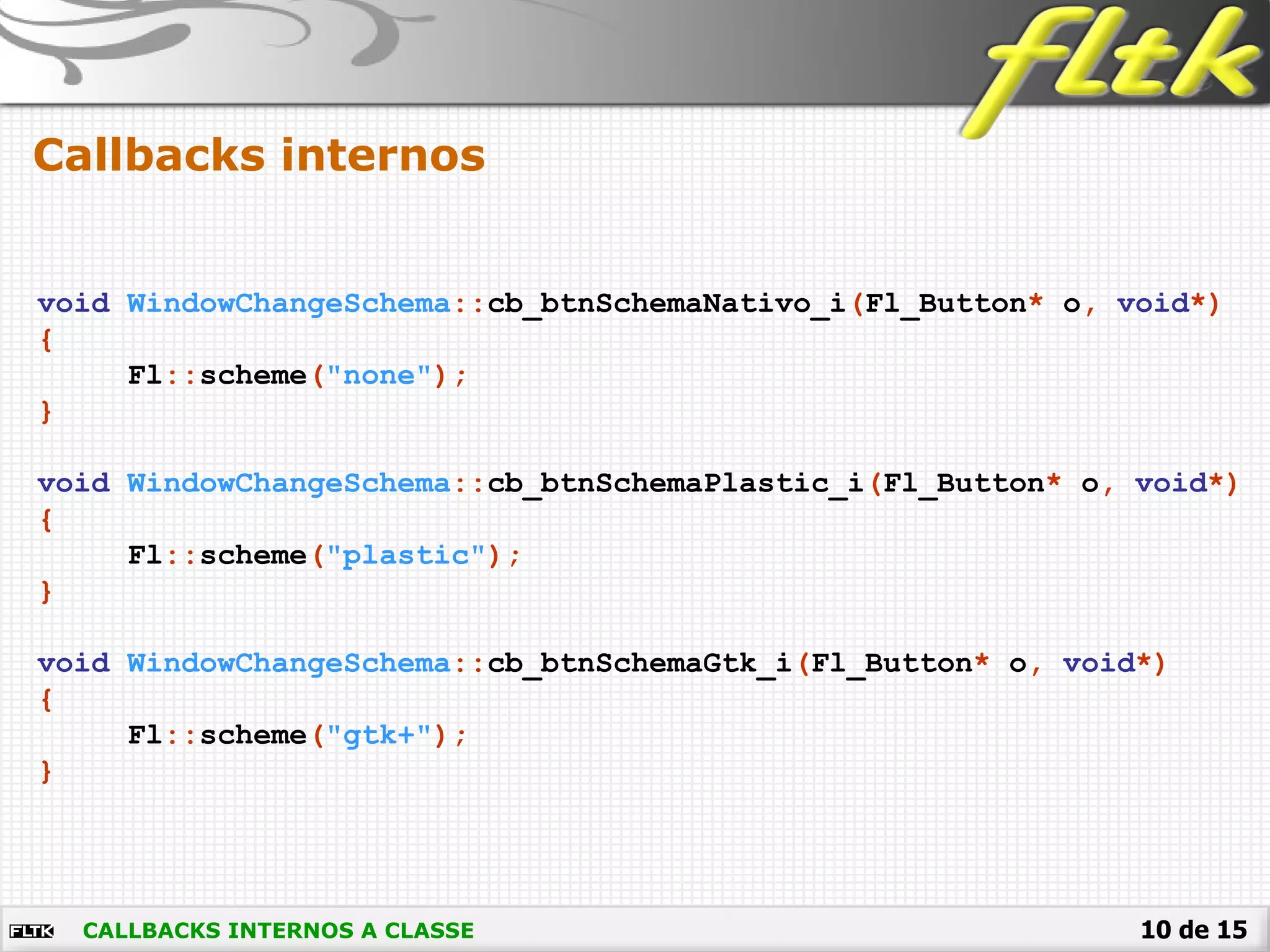10 de 15
void WindowChangeSchema::cb_btnSchemaNativo_i(Fl_Button* o, void*)
{
Fl::scheme("none");
}
void WindowChangeSchema::cb_btnSchemaPlastic_i(Fl_Button* o, void*)
{
Fl::scheme("plastic");
}
void WindowChangeSchema::cb_btnSchemaGtk_i(Fl_Button* o, void*)
{
Fl::scheme("gtk+");
}
Callbacks internos
CALLBACKS INTERNOS A CLASSE
 