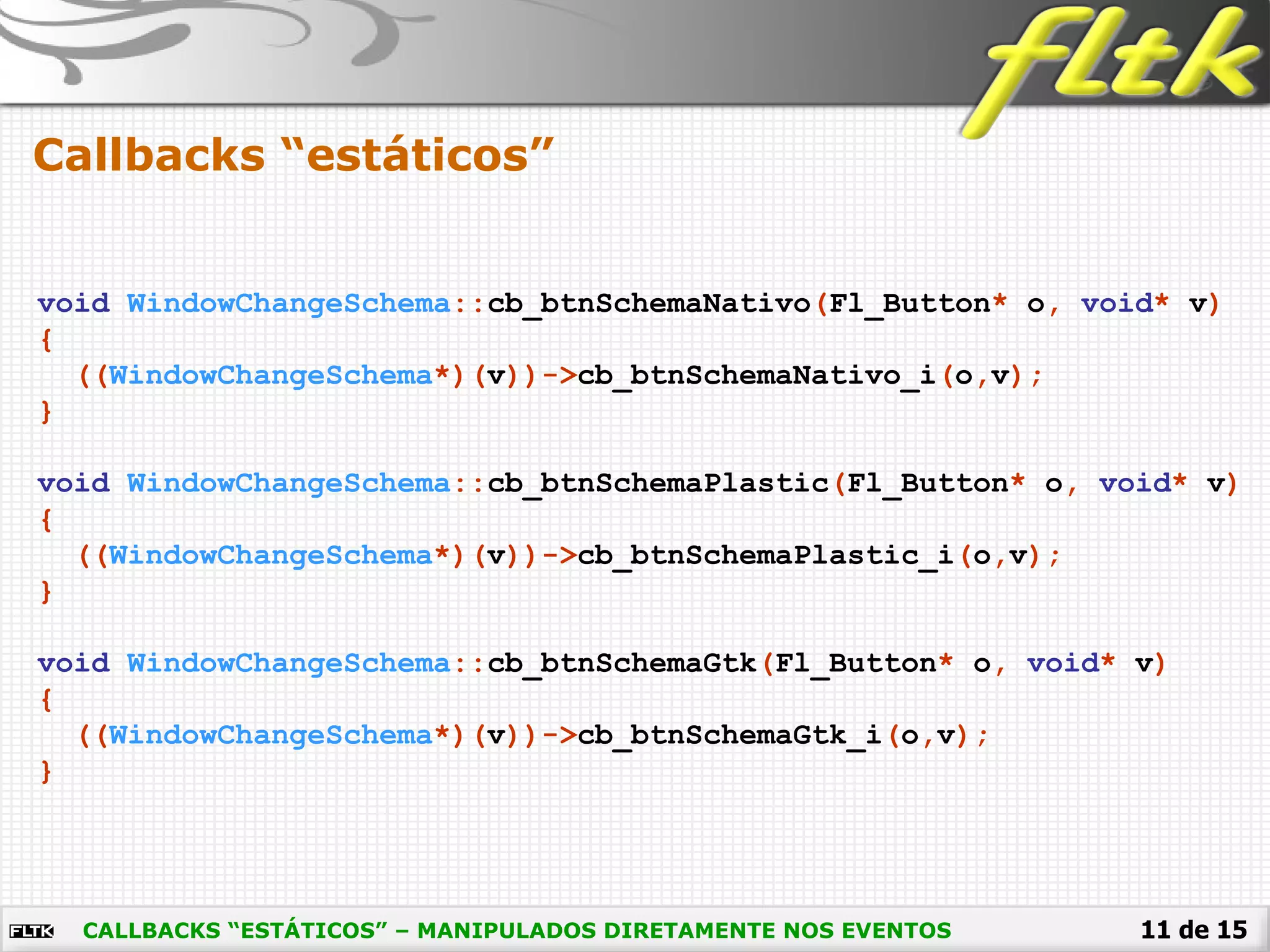 11 de 15
Callbacks “estáticos”
CALLBACKS “ESTÁTICOS” – MANIPULADOS DIRETAMENTE NOS EVENTOS
void WindowChangeSchema::cb_btnSchemaNativo(Fl_Button* o, void* v)
{
((WindowChangeSchema*)(v))->cb_btnSchemaNativo_i(o,v);
}
void WindowChangeSchema::cb_btnSchemaPlastic(Fl_Button* o, void* v)
{
((WindowChangeSchema*)(v))->cb_btnSchemaPlastic_i(o,v);
}
void WindowChangeSchema::cb_btnSchemaGtk(Fl_Button* o, void* v)
{
((WindowChangeSchema*)(v))->cb_btnSchemaGtk_i(o,v);
}
 