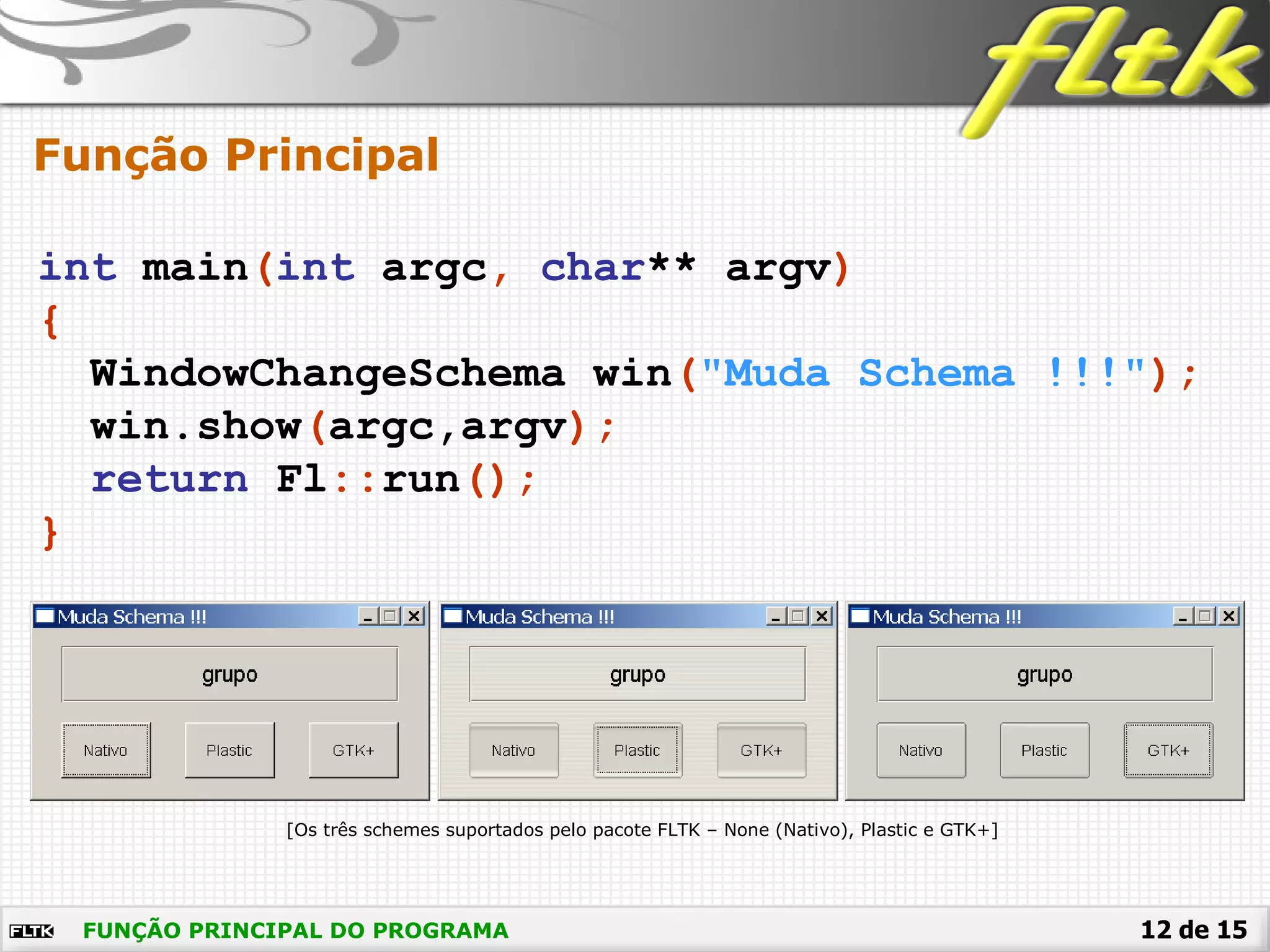 12 de 15
int main(int argc, char** argv)
{
WindowChangeSchema win("Muda Schema !!!");
win.show(argc,argv);
return Fl::run();
}
Função Principal
FUNÇÃO PRINCIPAL DO PROGRAMA
[Os três schemes suportados pelo pacote FLTK – None (Nativo), Plastic e GTK+]
 