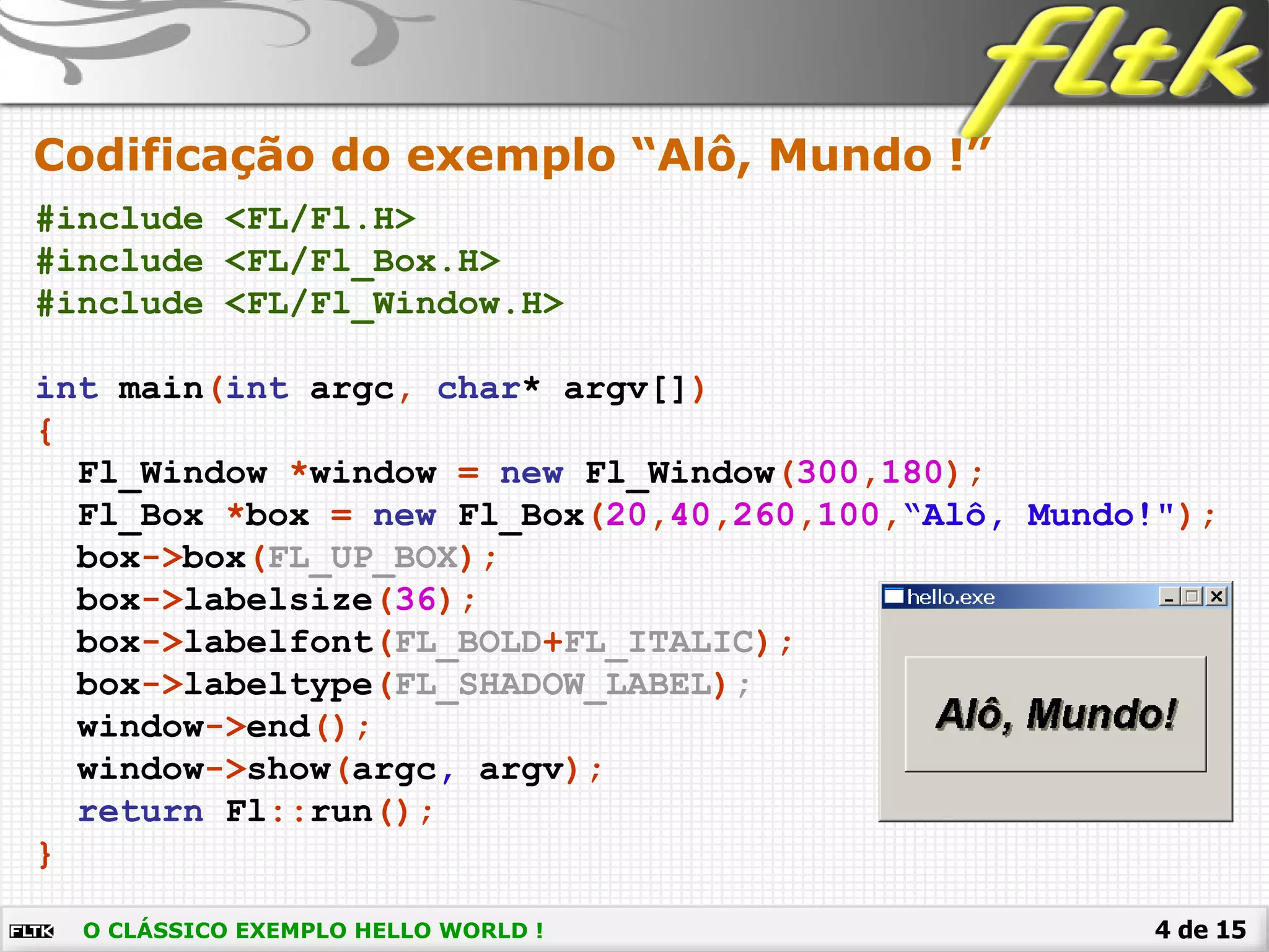4 de 15
Codificação do exemplo “Alô, Mundo !”
#include <FL/Fl.H>
#include <FL/Fl_Box.H>
#include <FL/Fl_Window.H>
int main(int argc, char* argv[])
{
Fl_Window *window = new Fl_Window(300,180);
Fl_Box *box = new Fl_Box(20,40,260,100,“Alô, Mundo!");
box->box(FL_UP_BOX);
box->labelsize(36);
box->labelfont(FL_BOLD+FL_ITALIC);
box->labeltype(FL_SHADOW_LABEL);
window->end();
window->show(argc, argv);
return Fl::run();
}
O CLÁSSICO EXEMPLO HELLO WORLD !
 