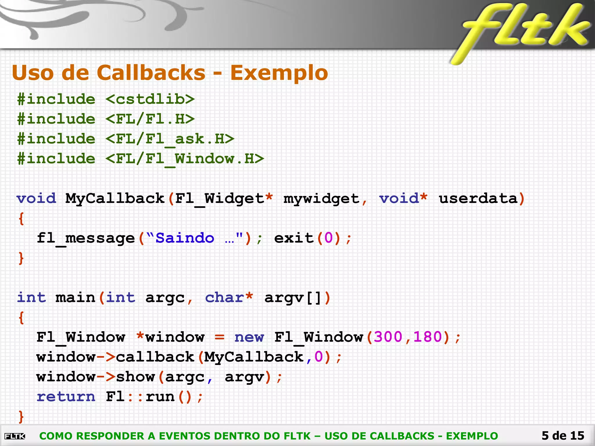 5 de 15
Uso de Callbacks - Exemplo
COMO RESPONDER A EVENTOS DENTRO DO FLTK – USO DE CALLBACKS - EXEMPLO
#include <cstdlib>
#include <FL/Fl.H>
#include <FL/Fl_ask.H>
#include <FL/Fl_Window.H>
void MyCallback(Fl_Widget* mywidget, void* userdata)
{
fl_message(“Saindo …"); exit(0);
}
int main(int argc, char* argv[])
{
Fl_Window *window = new Fl_Window(300,180);
window->callback(MyCallback,0);
window->show(argc, argv);
return Fl::run();
}
 