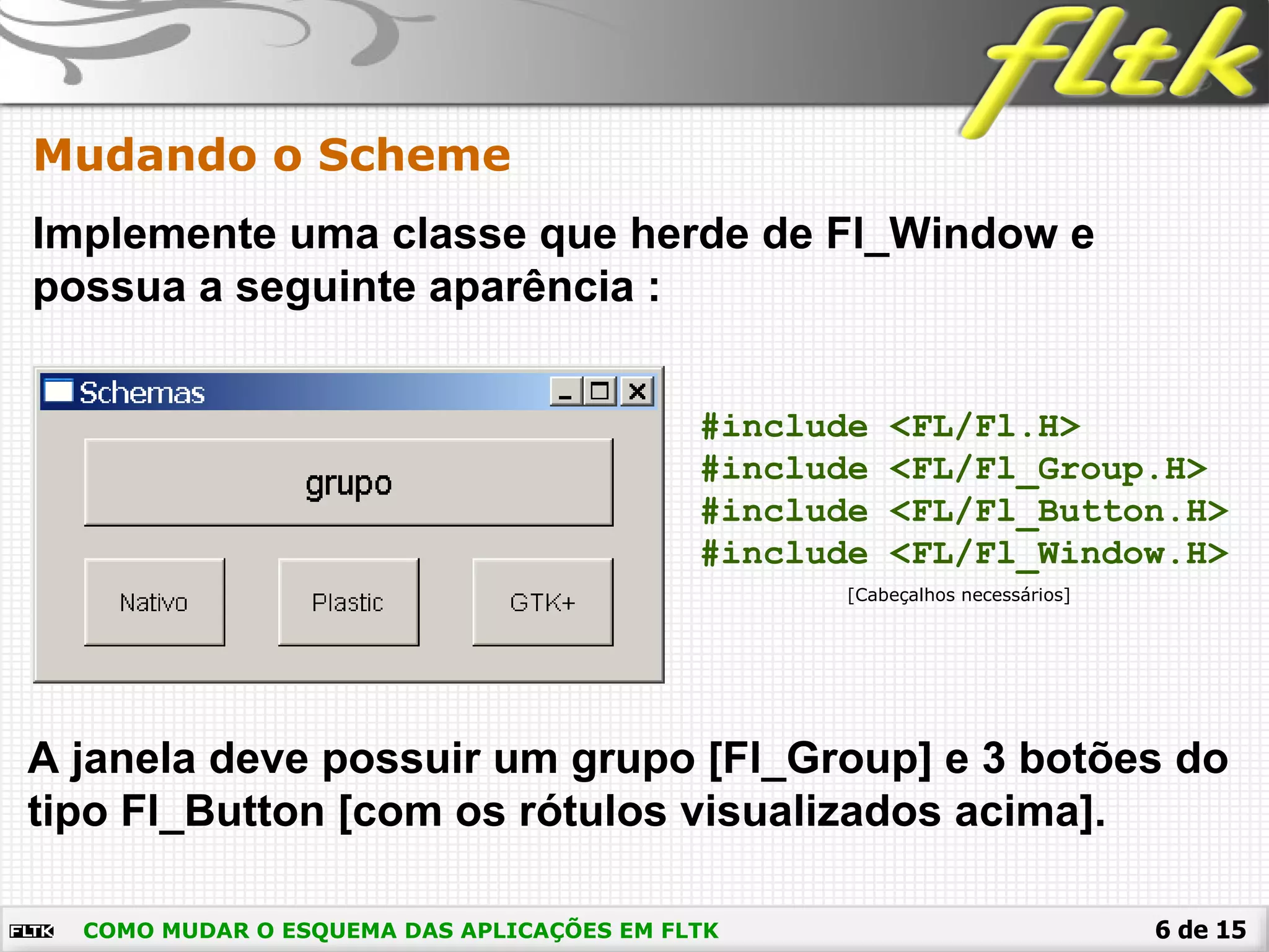 6 de 15
Mudando o Scheme
COMO MUDAR O ESQUEMA DAS APLICAÇÕES EM FLTK
Implemente uma classe que herde de Fl_Window e
possua a seguinte aparência :
A janela deve possuir um grupo [Fl_Group] e 3 botões do
tipo Fl_Button [com os rótulos visualizados acima].
#include <FL/Fl.H>
#include <FL/Fl_Group.H>
#include <FL/Fl_Button.H>
#include <FL/Fl_Window.H>
[Cabeçalhos necessários]
 