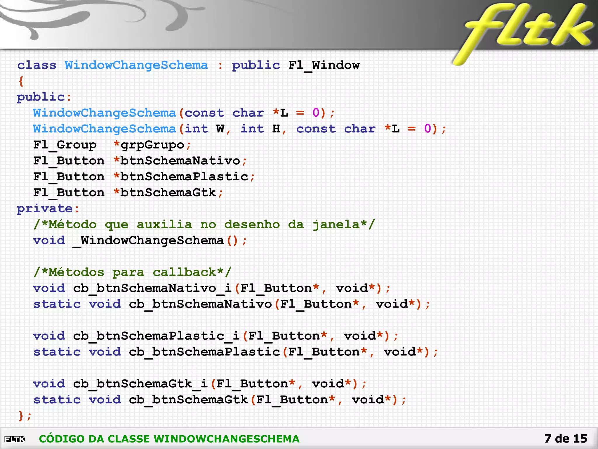 7 de 15
class WindowChangeSchema : public Fl_Window
{
public:
WindowChangeSchema(const char *L = 0);
WindowChangeSchema(int W, int H, const char *L = 0);
Fl_Group *grpGrupo;
Fl_Button *btnSchemaNativo;
Fl_Button *btnSchemaPlastic;
Fl_Button *btnSchemaGtk;
private:
/*Método que auxilia no desenho da janela*/
void _WindowChangeSchema();
/*Métodos para callback*/
void cb_btnSchemaNativo_i(Fl_Button*, void*);
static void cb_btnSchemaNativo(Fl_Button*, void*);
void cb_btnSchemaPlastic_i(Fl_Button*, void*);
static void cb_btnSchemaPlastic(Fl_Button*, void*);
void cb_btnSchemaGtk_i(Fl_Button*, void*);
static void cb_btnSchemaGtk(Fl_Button*, void*);
};
CÓDIGO DA CLASSE WINDOWCHANGESCHEMA
 