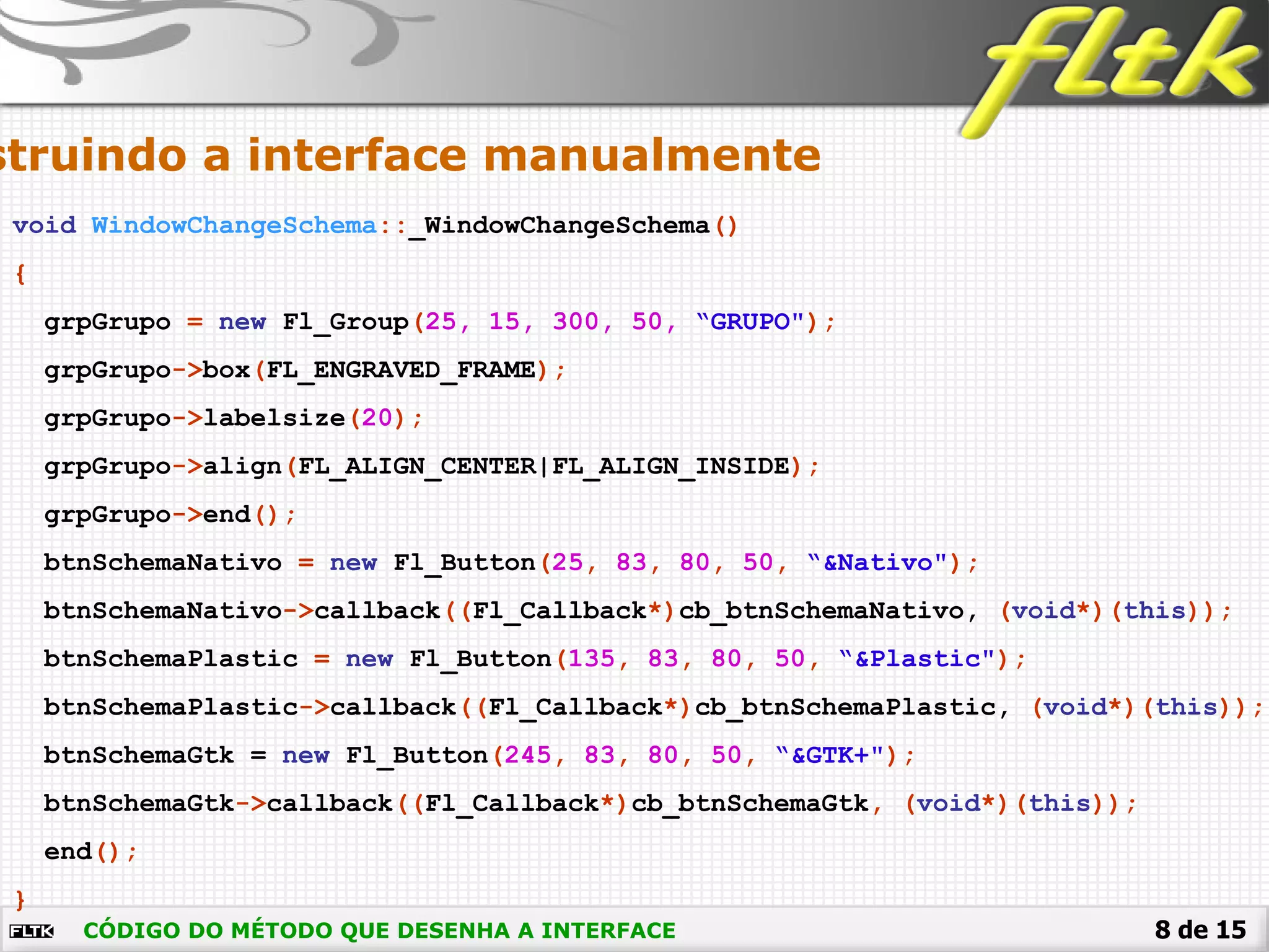 8 de 15CÓDIGO DO MÉTODO QUE DESENHA A INTERFACE
void WindowChangeSchema::_WindowChangeSchema()
{
grpGrupo = new Fl_Group(25, 15, 300, 50, “GRUPO");
grpGrupo->box(FL_ENGRAVED_FRAME);
grpGrupo->labelsize(20);
grpGrupo->align(FL_ALIGN_CENTER|FL_ALIGN_INSIDE);
grpGrupo->end();
btnSchemaNativo = new Fl_Button(25, 83, 80, 50, “&Nativo");
btnSchemaNativo->callback((Fl_Callback*)cb_btnSchemaNativo, (void*)(this));
btnSchemaPlastic = new Fl_Button(135, 83, 80, 50, “&Plastic");
btnSchemaPlastic->callback((Fl_Callback*)cb_btnSchemaPlastic, (void*)(this));
btnSchemaGtk = new Fl_Button(245, 83, 80, 50, “&GTK+");
btnSchemaGtk->callback((Fl_Callback*)cb_btnSchemaGtk, (void*)(this));
end();
}
struindo a interface manualmente
 
