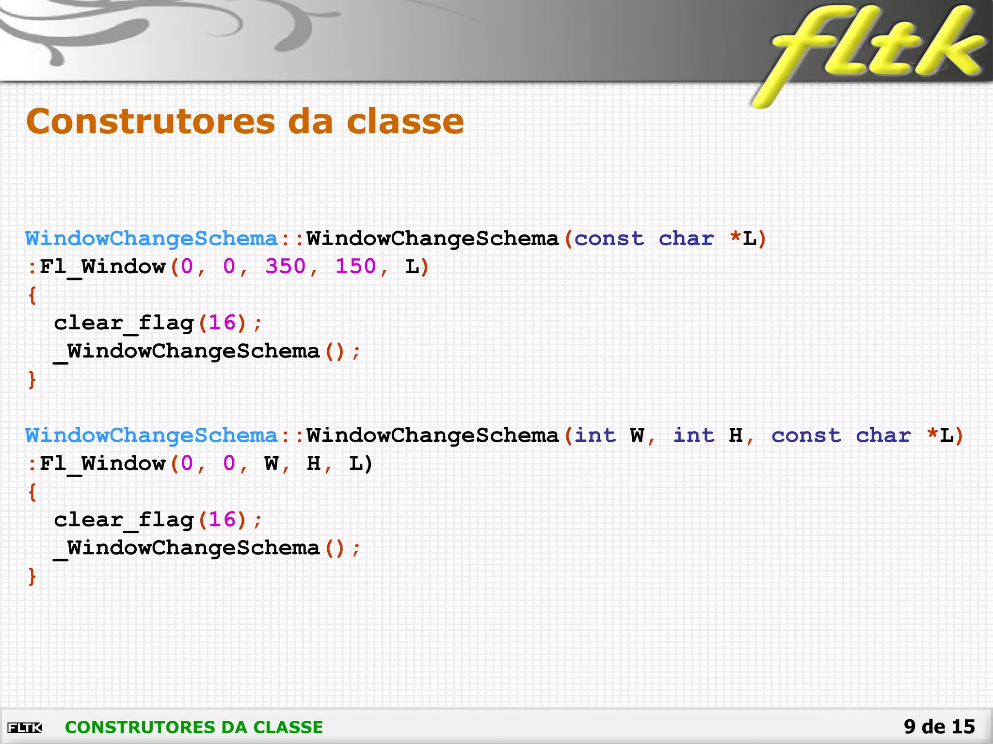 9 de 15
Construtores da classe
CONSTRUTORES DA CLASSE
WindowChangeSchema::WindowChangeSchema(const char *L)
:Fl_Window(0, 0, 350, 150, L)
{
clear_flag(16);
_WindowChangeSchema();
}
WindowChangeSchema::WindowChangeSchema(int W, int H, const char *L)
:Fl_Window(0, 0, W, H, L)
{
clear_flag(16);
_WindowChangeSchema();
}
 