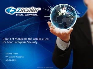 Secure.	
  Everywhere.	
   ©2013	
  Zscaler,	
  Inc.	
  All	
  rights	
  reserved.	
  
Secure.	
  Everywhere.	
  
©2012	
  Zscaler,	
  Inc.	
  All	
  rights	
  reserved.	
  
Don't	
  Let	
  Mobile	
  be	
  the	
  Achilles	
  Heel	
  
for	
  Your	
  Enterprise	
  Security	
  
Michael	
  SuGon	
  
VP,	
  Security	
  Research	
  
July	
  12,	
  2013	
  
 