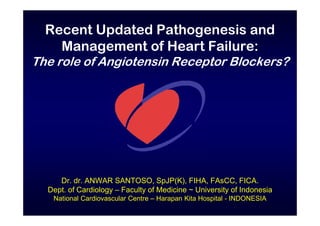 Recent Updated Pathogenesis and
Management of Heart Failure:
The role of Angiotensin Receptor Blockers?
Dr. dr. ANWAR SANTOSO, SpJP(K), FIHA, FAsCC, FICA.
Dept. of Cardiology – Faculty of Medicine ~ University of Indonesia
National Cardiovascular Centre – Harapan Kita Hospital - INDONESIA
 