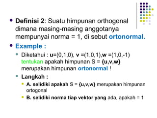 Definisi 2: Suatu himpunan orthogonal
dimana masing-masing anggotanya
mempunyai norma = 1, di sebut ortonormal.
 Example :
 Diketahui : u=(0,1,0), v =(1,0,1),w =(1,0,-1)
tentukan apakah himpunan S = {u,v,w}
merupakan himpunan ortonormal !
 Langkah :
 A. selidiki apakah S = {u,v,w} merupakan himpunan
ortogonal
 B. selidiki norma tiap vektor yang ada, apakah = 1
 