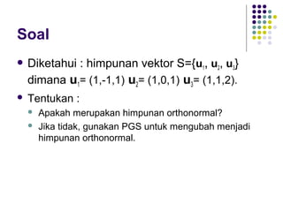 Soal
 Diketahui : himpunan vektor S={u1, u2, u3}
dimana u1= (1,-1,1) u2= (1,0,1) u3= (1,1,2).
 Tentukan :
 Apakah merupakan himpunan orthonormal?
 Jika tidak, gunakan PGS untuk mengubah menjadi
himpunan orthonormal.
 