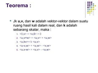 Teorema :
 Jk u,v, dan w adalah vektor-vektor dalam suatu
ruang hasil kali dalam real, dan k adalah
sebarang skalar, maka :
1. <0,v> = <v,0> = 0
2. <u,v+w> = <u,v> + <u,w>
3. <u,kv>= k <u,v>
4. <u-v,w> = <u,w> - <v,w>
5. <u,v-w> = <u,v> - <u,w>
 