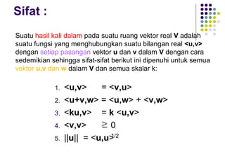 Sifat :
1. <u,v> = <v,u>
2. <u+v,w> = <u,w> + <v,w>
3. <ku,v> = k <u,v>
4. <v,v> 0
5. ||u|| = <u,u>
Suatu hasil kali dalam pada suatu ruang vektor real V adalah
suatu fungsi yang menghubungkan suatu bilangan real <u,v>
dengan setiap pasangan vektor u dan v dalam V dengan cara
sedemikian sehingga sifat-sifat berikut ini dipenuhi untuk semua
vektor u,v dan w dalam V dan semua skalar k:
1/2
 