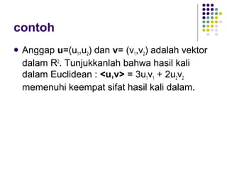 contoh
 Anggap u=(u1,u2) dan v= (v1,v2) adalah vektor
dalam R2
. Tunjukkanlah bahwa hasil kali
dalam Euclidean : <u,v> = 3u1v1 + 2u2v2
memenuhi keempat sifat hasil kali dalam.
 