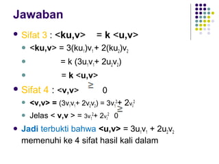 Jawaban
 Sifat 3 : <ku,v> = k <u,v>
 <ku,v> = 3(ku1)v1 + 2(ku2)v2
 = k (3u1v1+ 2u2v2)
 = k <u,v>
 Sifat 4 : <v,v> 0
 <v,v> = (3v1v1+ 2v2v2) = 3v1
2
+ 2v2
2
 Jelas < v,v > = 3v1
2
+ 2v2
2
0
 Jadi terbukti bahwa <u,v> = 3u1v1 + 2u2v2
memenuhi ke 4 sifat hasil kali dalam
 