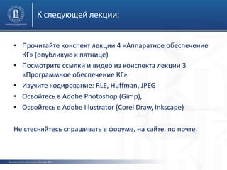 Высшая школа экономики, Москва, 2013
• Прочитайте конспект лекции 4 «Аппаратное обеспечение
КГ» (опубликую к пятнице)
• Посмотрите ссылки и видео из конспекта лекции 3
«Программное обеспечение КГ»
• Изучите кодирование: RLE, Huffman, JPEG
• Освойтесь в Adobe Photoshop (Gimp),
• Освойтесь в Adobe Illustrator (Corel Draw, Inkscape)
Не стесняйтесь спрашивать в форуме, на сайте, по почте.
 