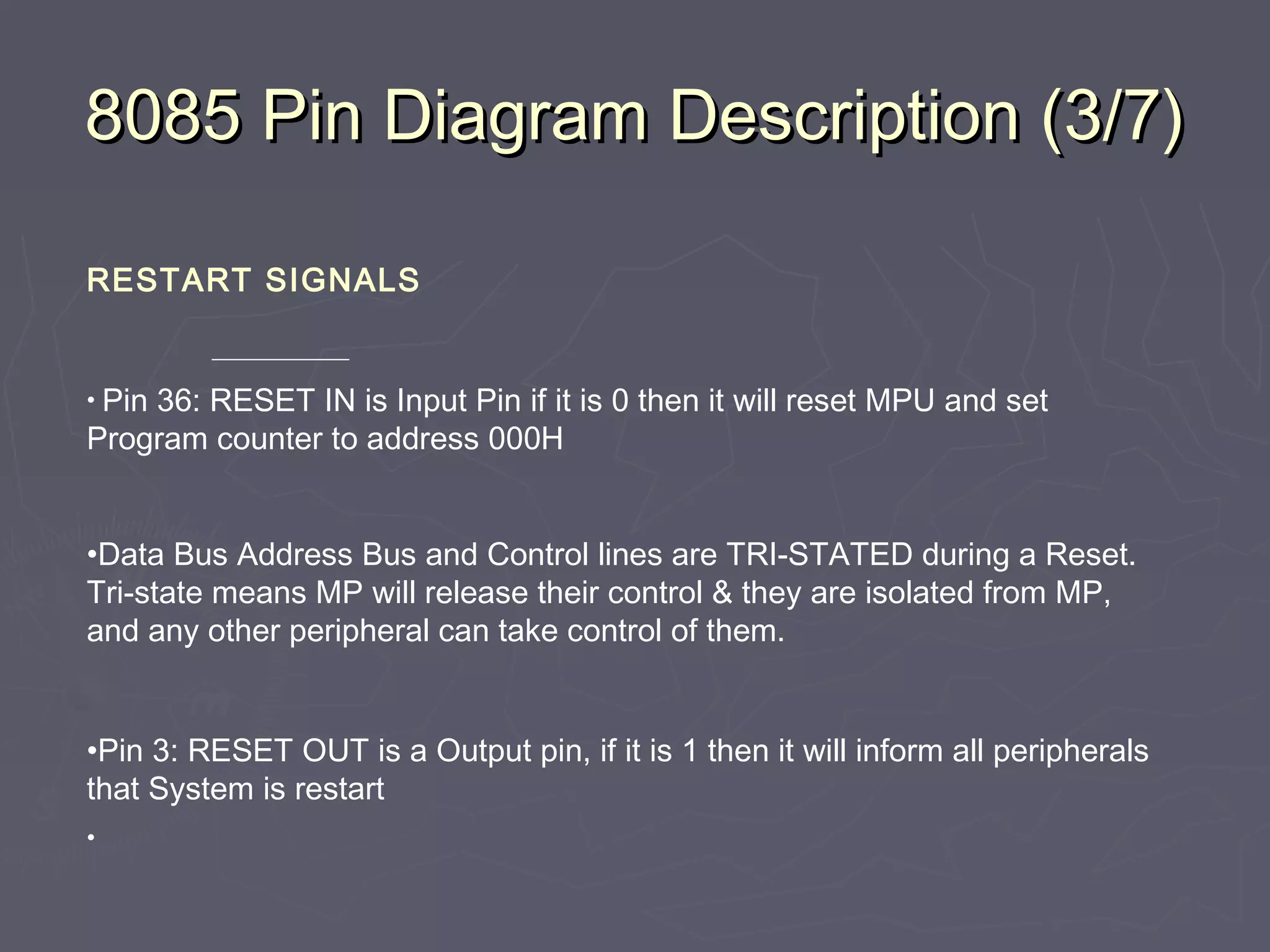 8085 Pin Diagram Description (3/7)8085 Pin Diagram Description (3/7)
RESTART SIGNALS
• Pin 36: RESET IN is Input Pin if it is 0 then it will reset MPU and set
Program counter to address 000H
•Data Bus Address Bus and Control lines are TRI-STATED during a Reset.
Tri-state means MP will release their control & they are isolated from MP,
and any other peripheral can take control of them.
•Pin 3: RESET OUT is a Output pin, if it is 1 then it will inform all peripherals
that System is restart
•
 