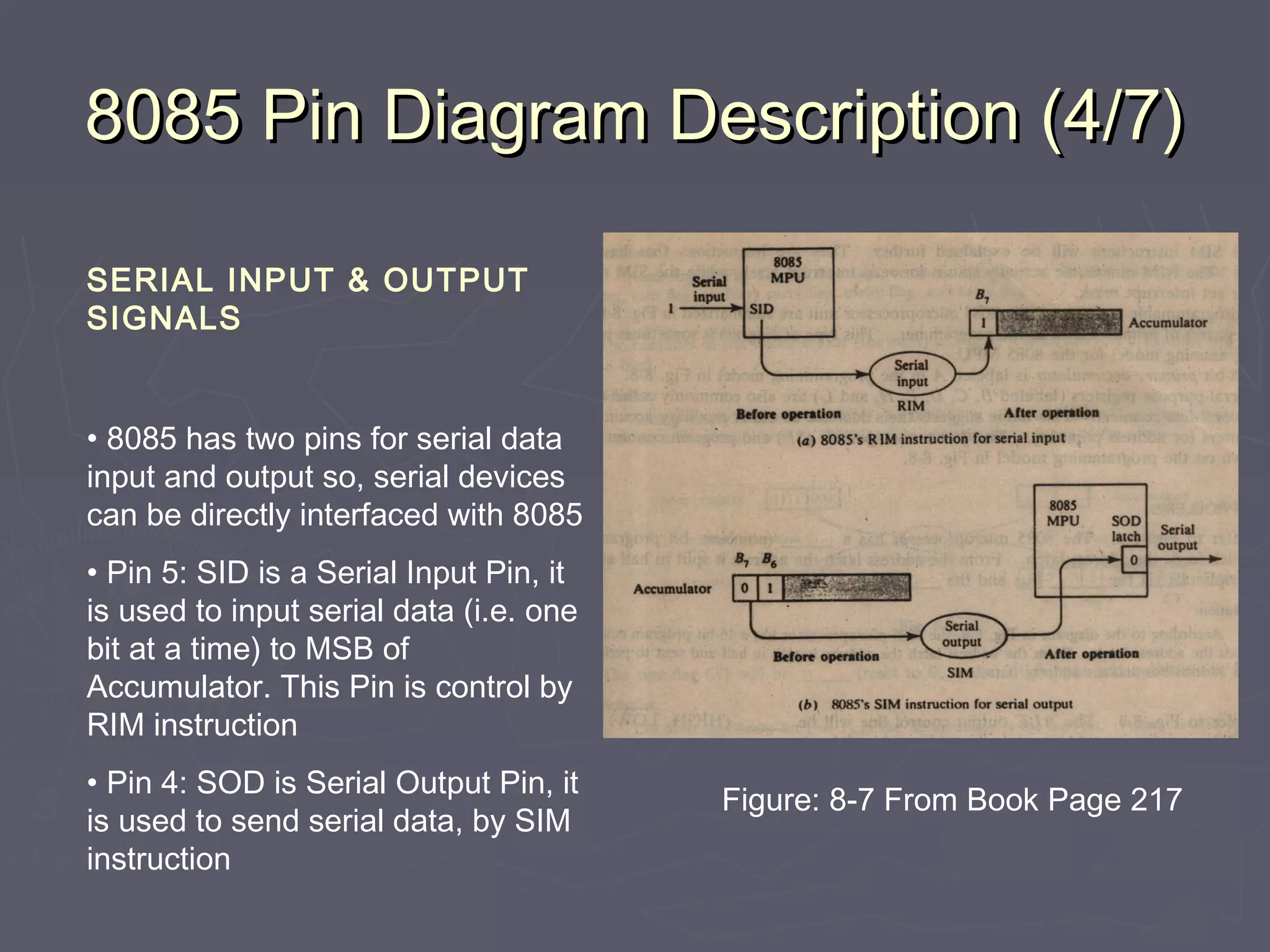 8085 Pin Diagram Description (4/7)8085 Pin Diagram Description (4/7)
SERIAL INPUT & OUTPUT
SIGNALS
• 8085 has two pins for serial data
input and output so, serial devices
can be directly interfaced with 8085
• Pin 5: SID is a Serial Input Pin, it
is used to input serial data (i.e. one
bit at a time) to MSB of
Accumulator. This Pin is control by
RIM instruction
• Pin 4: SOD is Serial Output Pin, it
is used to send serial data, by SIM
instruction
Figure: 8-7 From Book Page 217
 