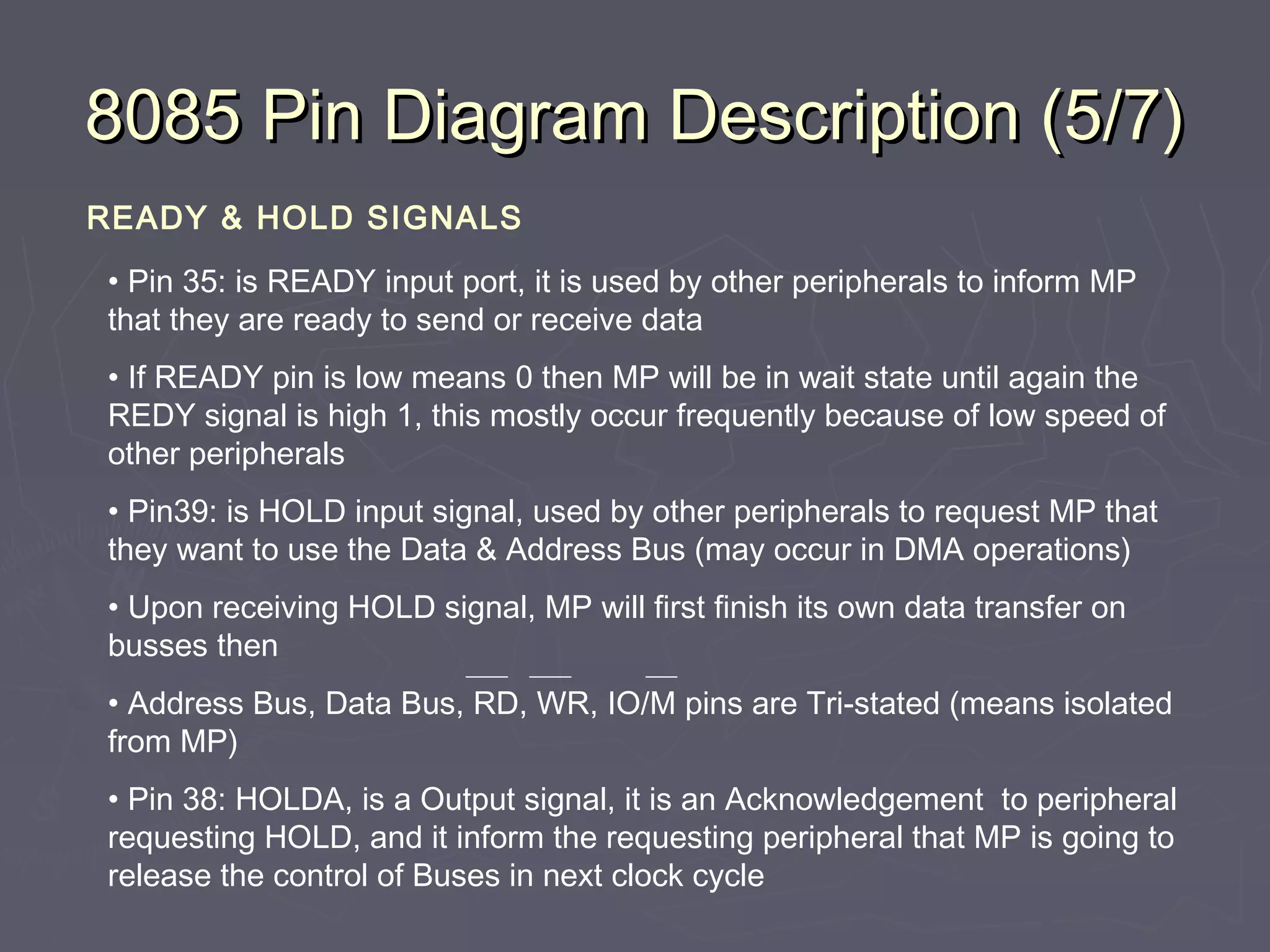 8085 Pin Diagram Description (5/7)8085 Pin Diagram Description (5/7)
READY & HOLD SIGNALS
• Pin 35: is READY input port, it is used by other peripherals to inform MP
that they are ready to send or receive data
• If READY pin is low means 0 then MP will be in wait state until again the
REDY signal is high 1, this mostly occur frequently because of low speed of
other peripherals
• Pin39: is HOLD input signal, used by other peripherals to request MP that
they want to use the Data & Address Bus (may occur in DMA operations)
• Upon receiving HOLD signal, MP will first finish its own data transfer on
busses then
• Address Bus, Data Bus, RD, WR, IO/M pins are Tri-stated (means isolated
from MP)
• Pin 38: HOLDA, is a Output signal, it is an Acknowledgement to peripheral
requesting HOLD, and it inform the requesting peripheral that MP is going to
release the control of Buses in next clock cycle
 