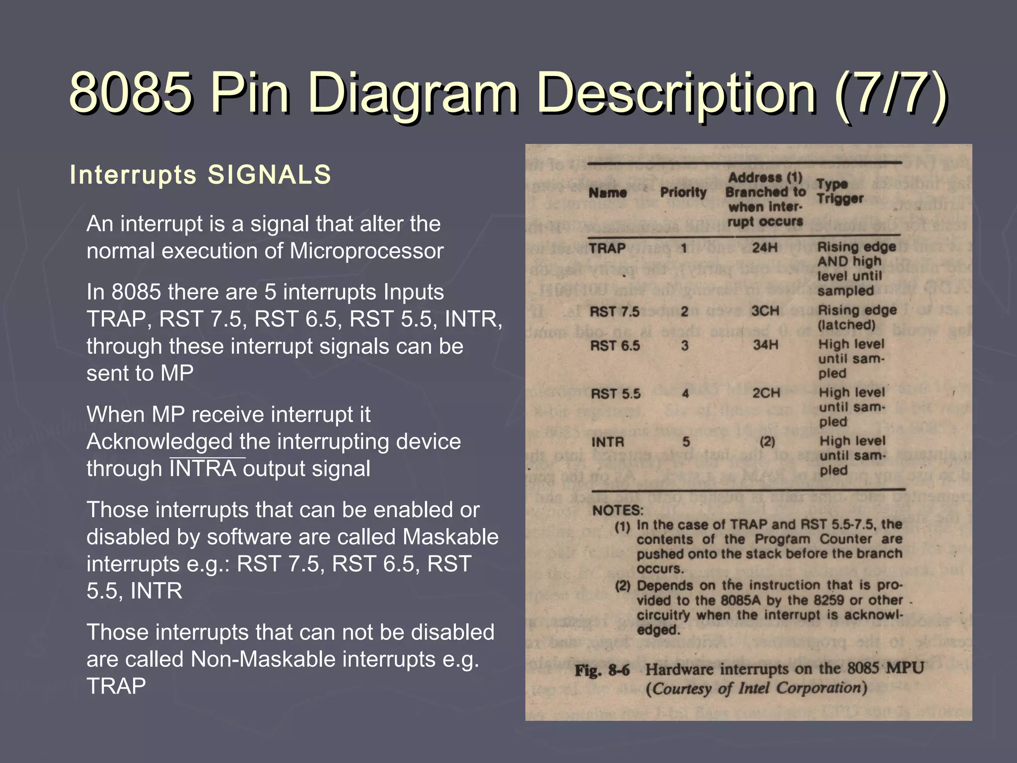 8085 Pin Diagram Description (7/7)8085 Pin Diagram Description (7/7)
Interrupts SIGNALS
An interrupt is a signal that alter the
normal execution of Microprocessor
In 8085 there are 5 interrupts Inputs
TRAP, RST 7.5, RST 6.5, RST 5.5, INTR,
through these interrupt signals can be
sent to MP
When MP receive interrupt it
Acknowledged the interrupting device
through INTRA output signal
Those interrupts that can be enabled or
disabled by software are called Maskable
interrupts e.g.: RST 7.5, RST 6.5, RST
5.5, INTR
Those interrupts that can not be disabled
are called Non-Maskable interrupts e.g.
TRAP
Fig 8-6 page 216
 