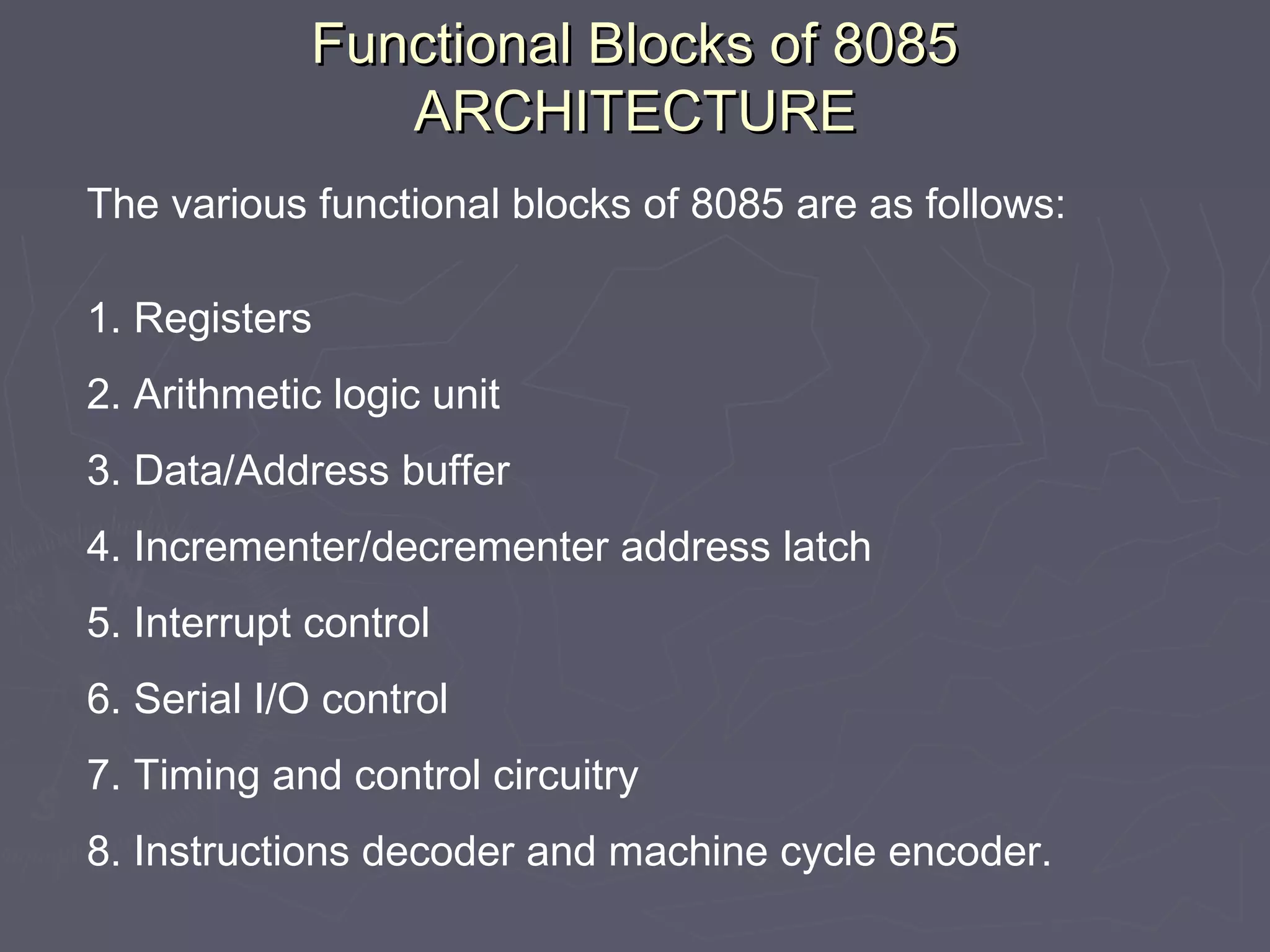 Functional Blocks of 8085Functional Blocks of 8085
ARCHITECTUREARCHITECTURE
The various functional blocks of 8085 are as follows:
1. Registers
2. Arithmetic logic unit
3. Data/Address buffer
4. Incrementer/decrementer address latch
5. Interrupt control
6. Serial I/O control
7. Timing and control circuitry
8. Instructions decoder and machine cycle encoder.
 
