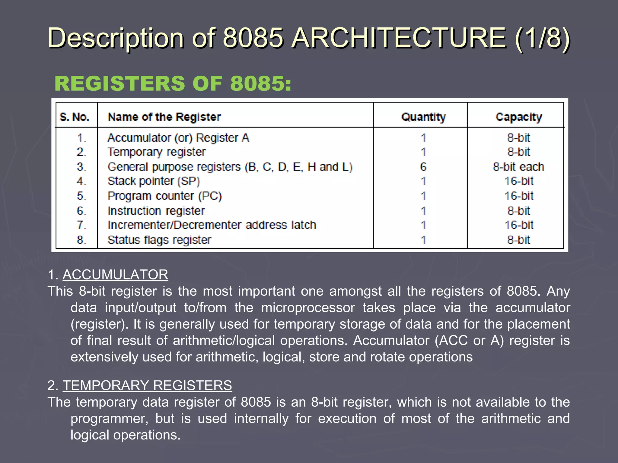 Description of 8085 ARCHITECTURE (1/8)Description of 8085 ARCHITECTURE (1/8)
1. ACCUMULATOR
This 8-bit register is the most important one amongst all the registers of 8085. Any
data input/output to/from the microprocessor takes place via the accumulator
(register). It is generally used for temporary storage of data and for the placement
of final result of arithmetic/logical operations. Accumulator (ACC or A) register is
extensively used for arithmetic, logical, store and rotate operations
2. TEMPORARY REGISTERS
The temporary data register of 8085 is an 8-bit register, which is not available to the
programmer, but is used internally for execution of most of the arithmetic and
logical operations.
REGISTERS OF 8085:
 