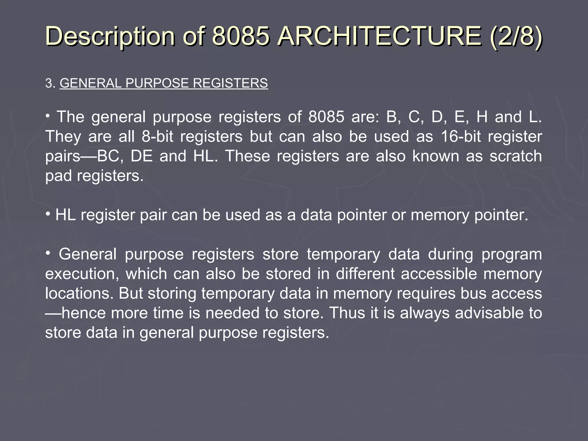 Description of 8085 ARCHITECTURE (2/8)Description of 8085 ARCHITECTURE (2/8)
3. GENERAL PURPOSE REGISTERS
• The general purpose registers of 8085 are: B, C, D, E, H and L.
They are all 8-bit registers but can also be used as 16-bit register
pairs—BC, DE and HL. These registers are also known as scratch
pad registers.
• HL register pair can be used as a data pointer or memory pointer.
• General purpose registers store temporary data during program
execution, which can also be stored in different accessible memory
locations. But storing temporary data in memory requires bus access
—hence more time is needed to store. Thus it is always advisable to
store data in general purpose registers.
 