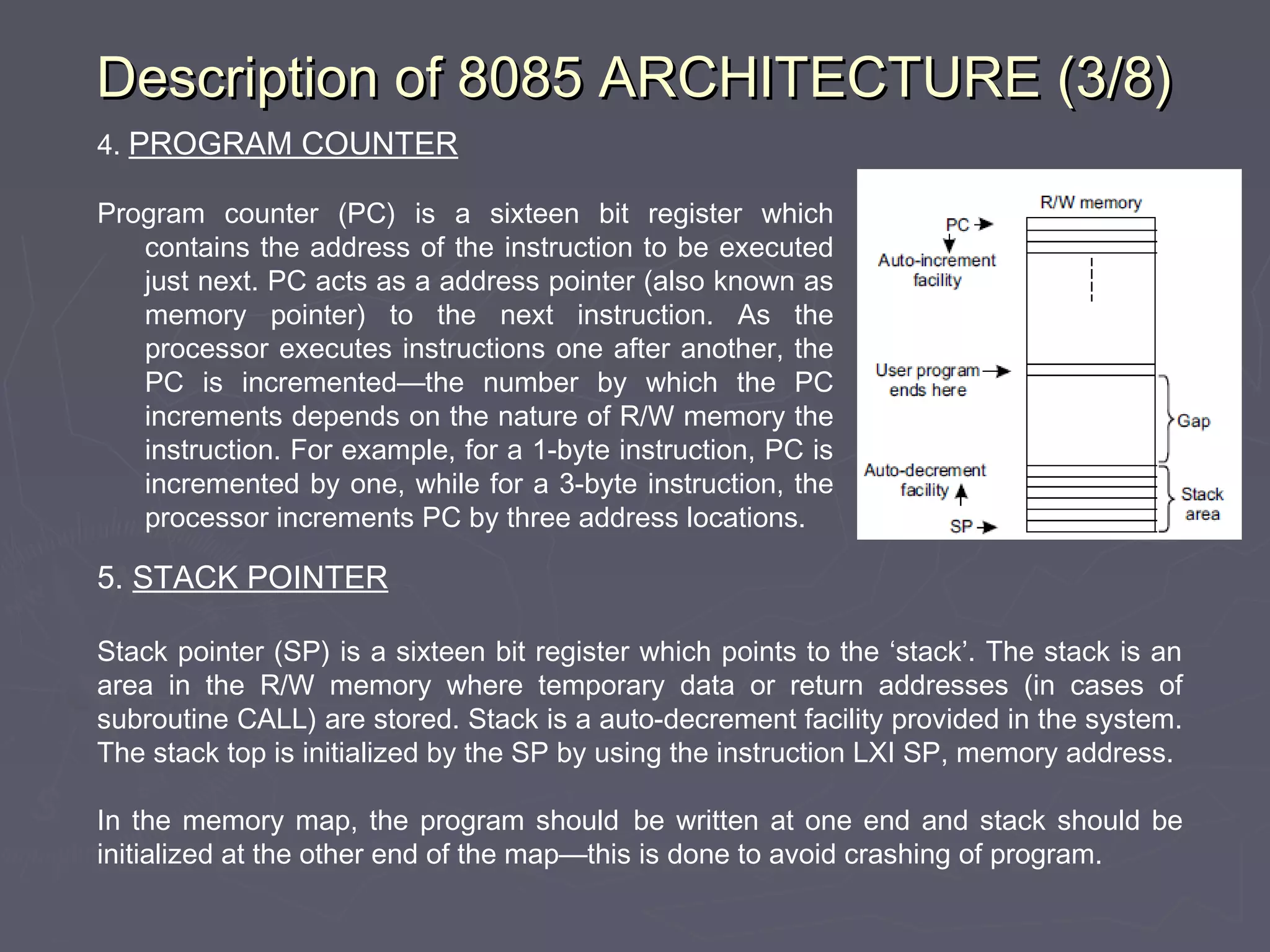 Description of 8085 ARCHITECTURE (3/8)Description of 8085 ARCHITECTURE (3/8)
4. PROGRAM COUNTER
Program counter (PC) is a sixteen bit register which
contains the address of the instruction to be executed
just next. PC acts as a address pointer (also known as
memory pointer) to the next instruction. As the
processor executes instructions one after another, the
PC is incremented—the number by which the PC
increments depends on the nature of R/W memory the
instruction. For example, for a 1-byte instruction, PC is
incremented by one, while for a 3-byte instruction, the
processor increments PC by three address locations.
5. STACK POINTER
Stack pointer (SP) is a sixteen bit register which points to the ‘stack’. The stack is an
area in the R/W memory where temporary data or return addresses (in cases of
subroutine CALL) are stored. Stack is a auto-decrement facility provided in the system.
The stack top is initialized by the SP by using the instruction LXI SP, memory address.
In the memory map, the program should be written at one end and stack should be
initialized at the other end of the map—this is done to avoid crashing of program.
 
