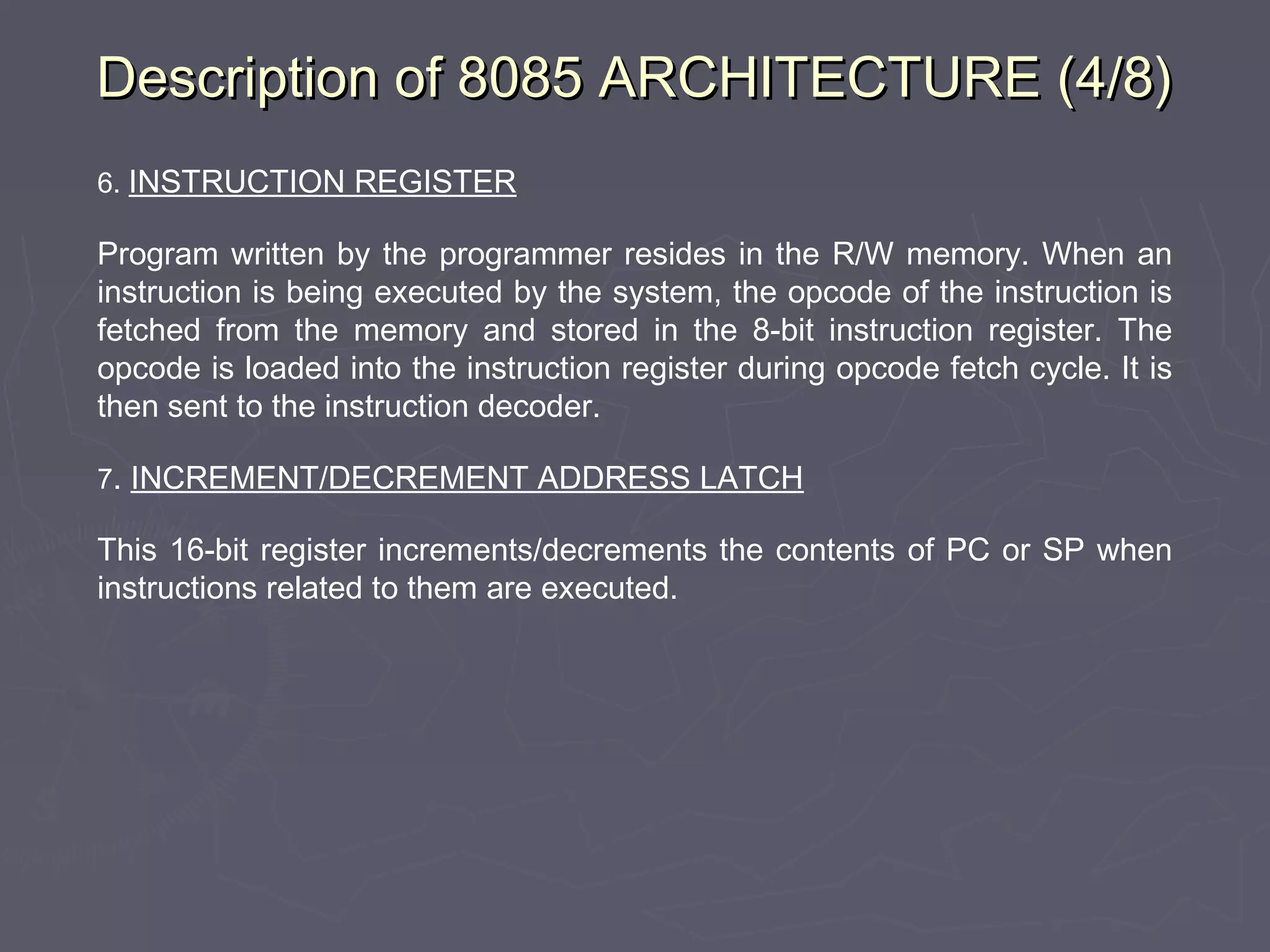 Description of 8085 ARCHITECTURE (4/8)Description of 8085 ARCHITECTURE (4/8)
6. INSTRUCTION REGISTER
Program written by the programmer resides in the R/W memory. When an
instruction is being executed by the system, the opcode of the instruction is
fetched from the memory and stored in the 8-bit instruction register. The
opcode is loaded into the instruction register during opcode fetch cycle. It is
then sent to the instruction decoder.
7. INCREMENT/DECREMENT ADDRESS LATCH
This 16-bit register increments/decrements the contents of PC or SP when
instructions related to them are executed.
 