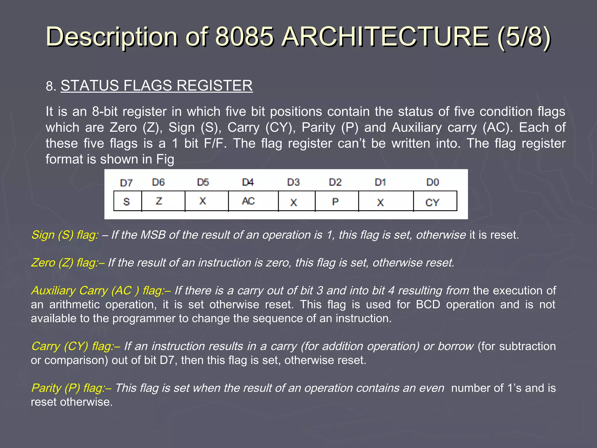 Description of 8085 ARCHITECTURE (5/8)Description of 8085 ARCHITECTURE (5/8)
8. STATUS FLAGS REGISTER
It is an 8-bit register in which five bit positions contain the status of five condition flags
which are Zero (Z), Sign (S), Carry (CY), Parity (P) and Auxiliary carry (AC). Each of
these five flags is a 1 bit F/F. The flag register can’t be written into. The flag register
format is shown in Fig
Sign (S) flag: – If the MSB of the result of an operation is 1, this flag is set, otherwise it is reset.
Zero (Z) flag:– If the result of an instruction is zero, this flag is set, otherwise reset.
Auxiliary Carry (AC ) flag:– If there is a carry out of bit 3 and into bit 4 resulting from the execution of
an arithmetic operation, it is set otherwise reset. This flag is used for BCD operation and is not
available to the programmer to change the sequence of an instruction.
Carry (CY) flag:– If an instruction results in a carry (for addition operation) or borrow (for subtraction
or comparison) out of bit D7, then this flag is set, otherwise reset.
Parity (P) flag:– This flag is set when the result of an operation contains an even number of 1’s and is
reset otherwise.
 