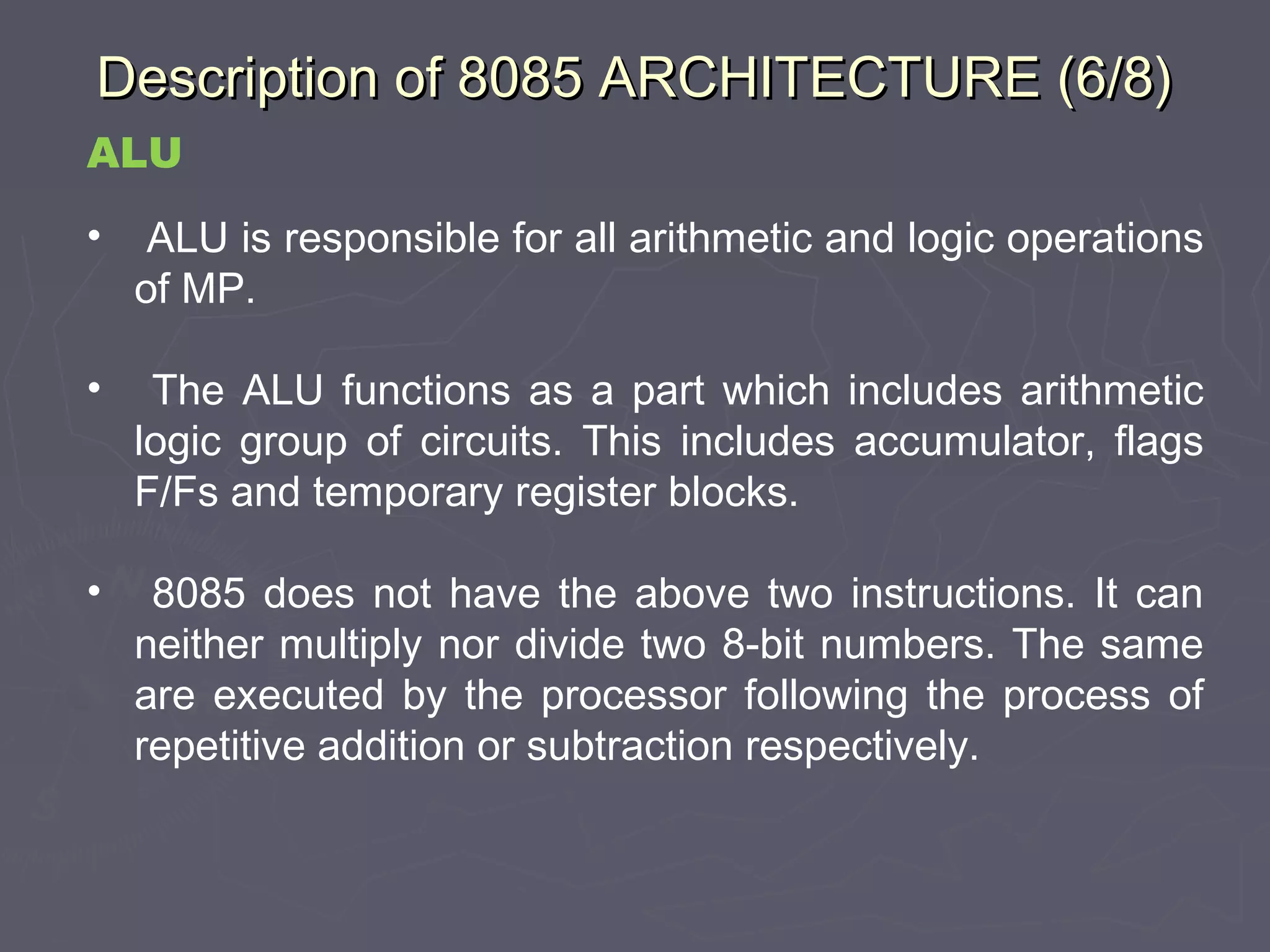 Description of 8085 ARCHITECTURE (6/8)Description of 8085 ARCHITECTURE (6/8)
ALU
• ALU is responsible for all arithmetic and logic operations
of MP.
• The ALU functions as a part which includes arithmetic
logic group of circuits. This includes accumulator, flags
F/Fs and temporary register blocks.
• 8085 does not have the above two instructions. It can
neither multiply nor divide two 8-bit numbers. The same
are executed by the processor following the process of
repetitive addition or subtraction respectively.
 