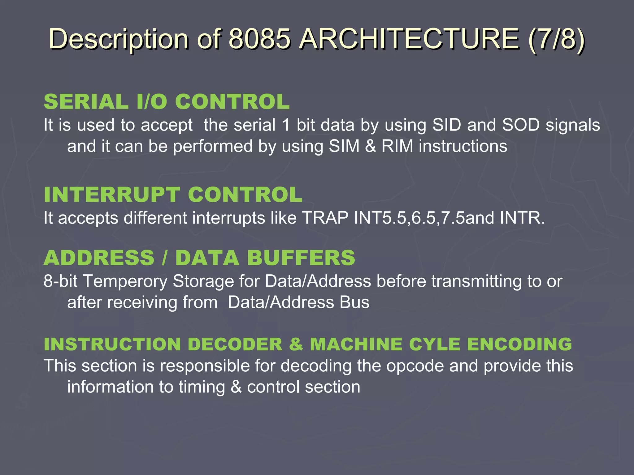 Description of 8085 ARCHITECTURE (7/8)Description of 8085 ARCHITECTURE (7/8)
SERIAL I/O CONTROL
It is used to accept the serial 1 bit data by using SID and SOD signals
and it can be performed by using SIM & RIM instructions
INTERRUPT CONTROL
It accepts different interrupts like TRAP INT5.5,6.5,7.5and INTR.
ADDRESS / DATA BUFFERS
8-bit Temperory Storage for Data/Address before transmitting to or
after receiving from Data/Address Bus
INSTRUCTION DECODER & MACHINE CYLE ENCODING
This section is responsible for decoding the opcode and provide this
information to timing & control section
 