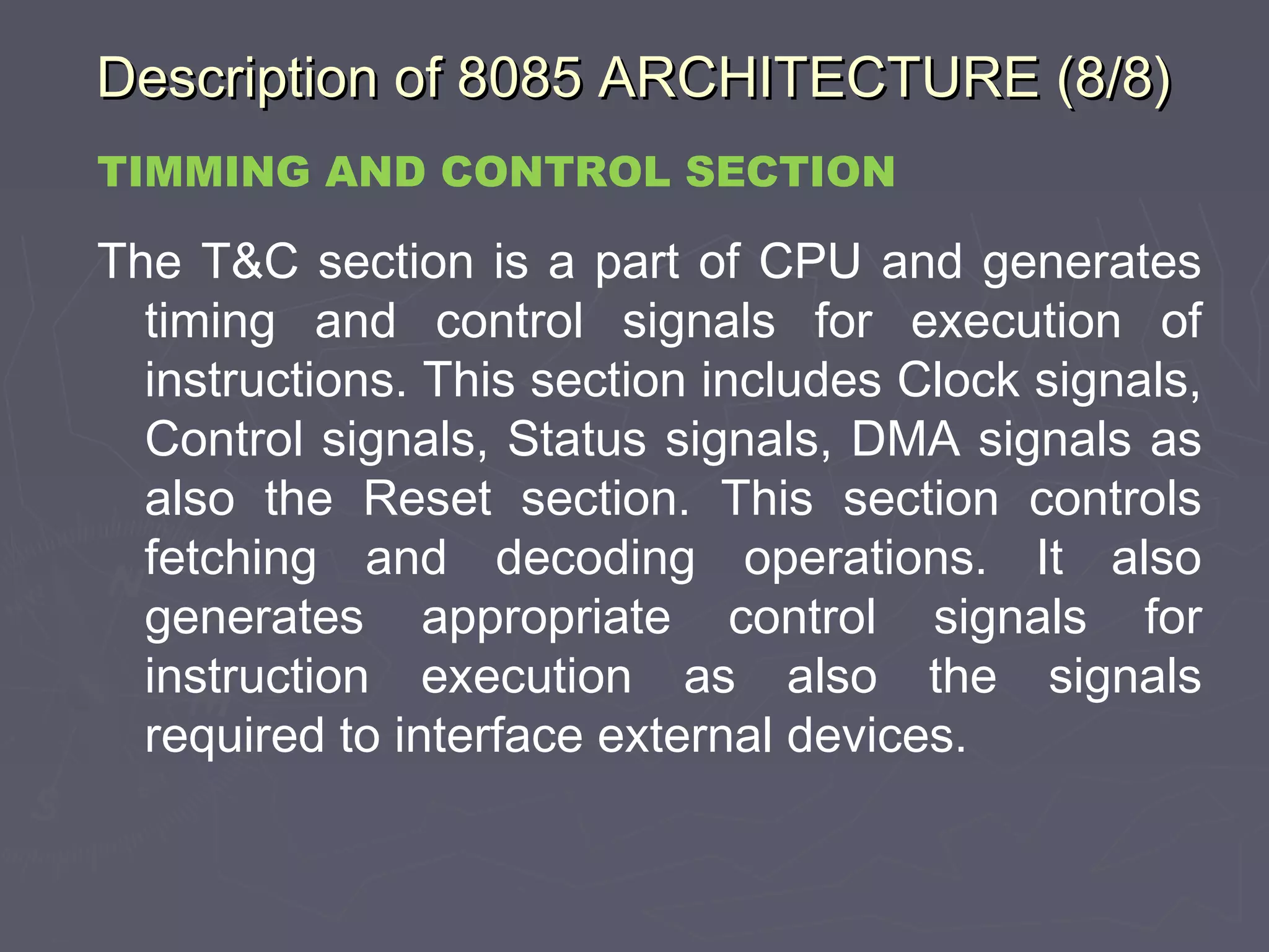 Description of 8085 ARCHITECTURE (8/8)Description of 8085 ARCHITECTURE (8/8)
TIMMING AND CONTROL SECTION
The T&C section is a part of CPU and generates
timing and control signals for execution of
instructions. This section includes Clock signals,
Control signals, Status signals, DMA signals as
also the Reset section. This section controls
fetching and decoding operations. It also
generates appropriate control signals for
instruction execution as also the signals
required to interface external devices.
 