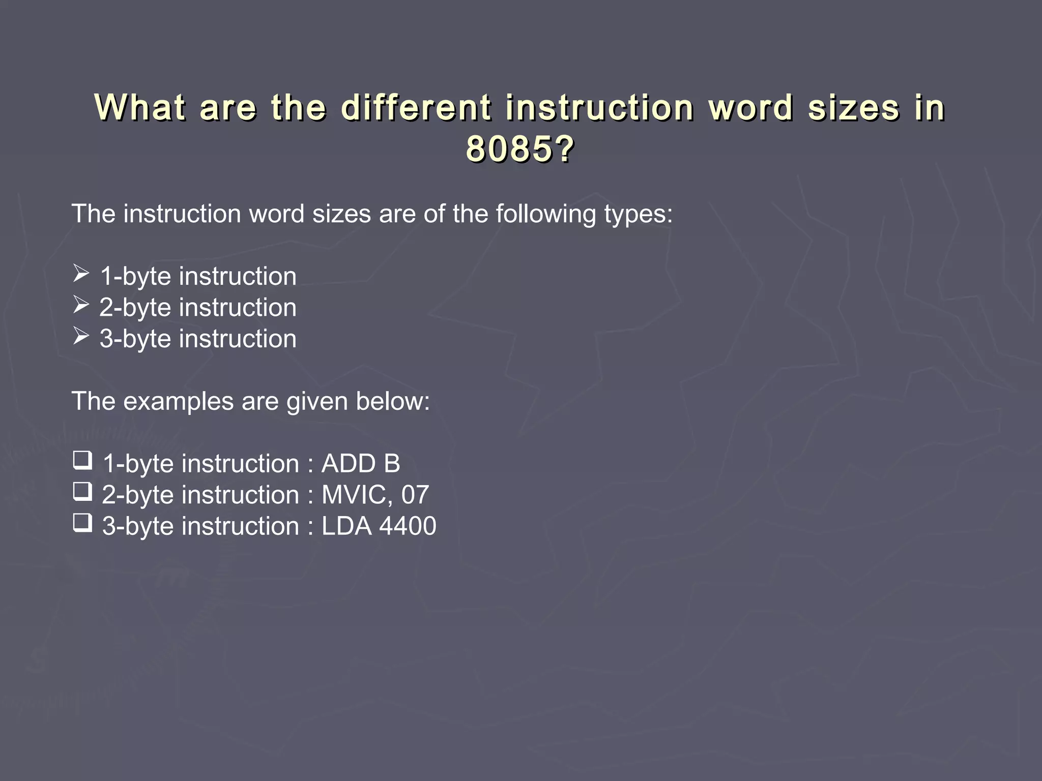 What are the different instruction word sizes inWhat are the different instruction word sizes in
8085?8085?
The instruction word sizes are of the following types:
 1-byte instruction
 2-byte instruction
 3-byte instruction
The examples are given below:
 1-byte instruction : ADD B
 2-byte instruction : MVIC, 07
 3-byte instruction : LDA 4400
 