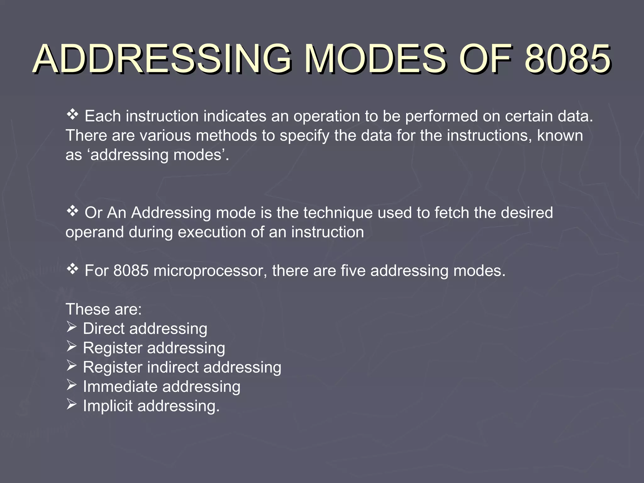 ADDRESSING MODES OF 8085ADDRESSING MODES OF 8085
 Each instruction indicates an operation to be performed on certain data.
There are various methods to specify the data for the instructions, known
as ‘addressing modes’.
 Or An Addressing mode is the technique used to fetch the desired
operand during execution of an instruction
 For 8085 microprocessor, there are five addressing modes.
These are:
 Direct addressing
 Register addressing
 Register indirect addressing
 Immediate addressing
 Implicit addressing.
 