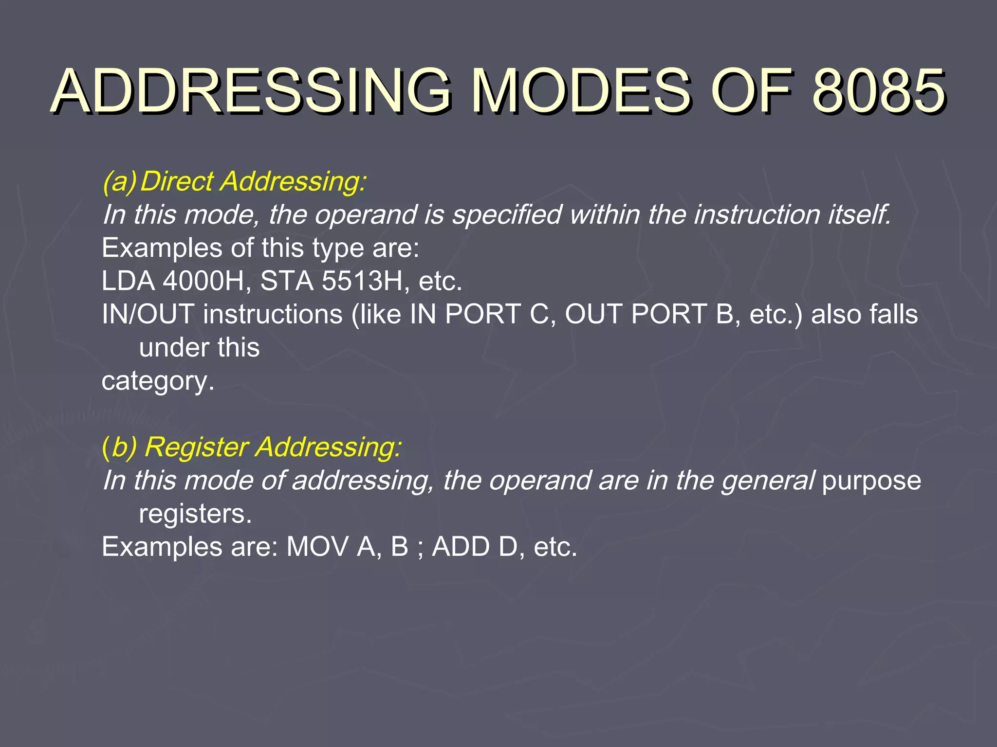 ADDRESSING MODES OF 8085ADDRESSING MODES OF 8085
(a)Direct Addressing:
In this mode, the operand is specified within the instruction itself.
Examples of this type are:
LDA 4000H, STA 5513H, etc.
IN/OUT instructions (like IN PORT C, OUT PORT B, etc.) also falls
under this
category.
(b) Register Addressing:
In this mode of addressing, the operand are in the general purpose
registers.
Examples are: MOV A, B ; ADD D, etc.
 