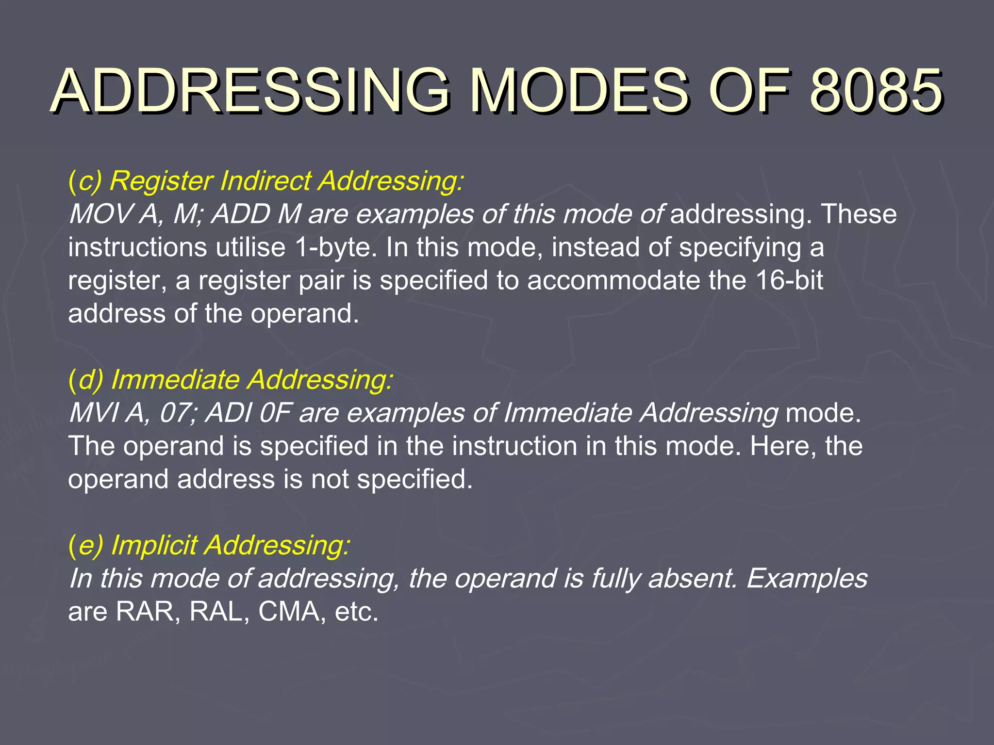 ADDRESSING MODES OF 8085ADDRESSING MODES OF 8085
(c) Register Indirect Addressing:
MOV A, M; ADD M are examples of this mode of addressing. These
instructions utilise 1-byte. In this mode, instead of specifying a
register, a register pair is specified to accommodate the 16-bit
address of the operand.
(d) Immediate Addressing:
MVI A, 07; ADI 0F are examples of Immediate Addressing mode.
The operand is specified in the instruction in this mode. Here, the
operand address is not specified.
(e) Implicit Addressing:
In this mode of addressing, the operand is fully absent. Examples
are RAR, RAL, CMA, etc.
 